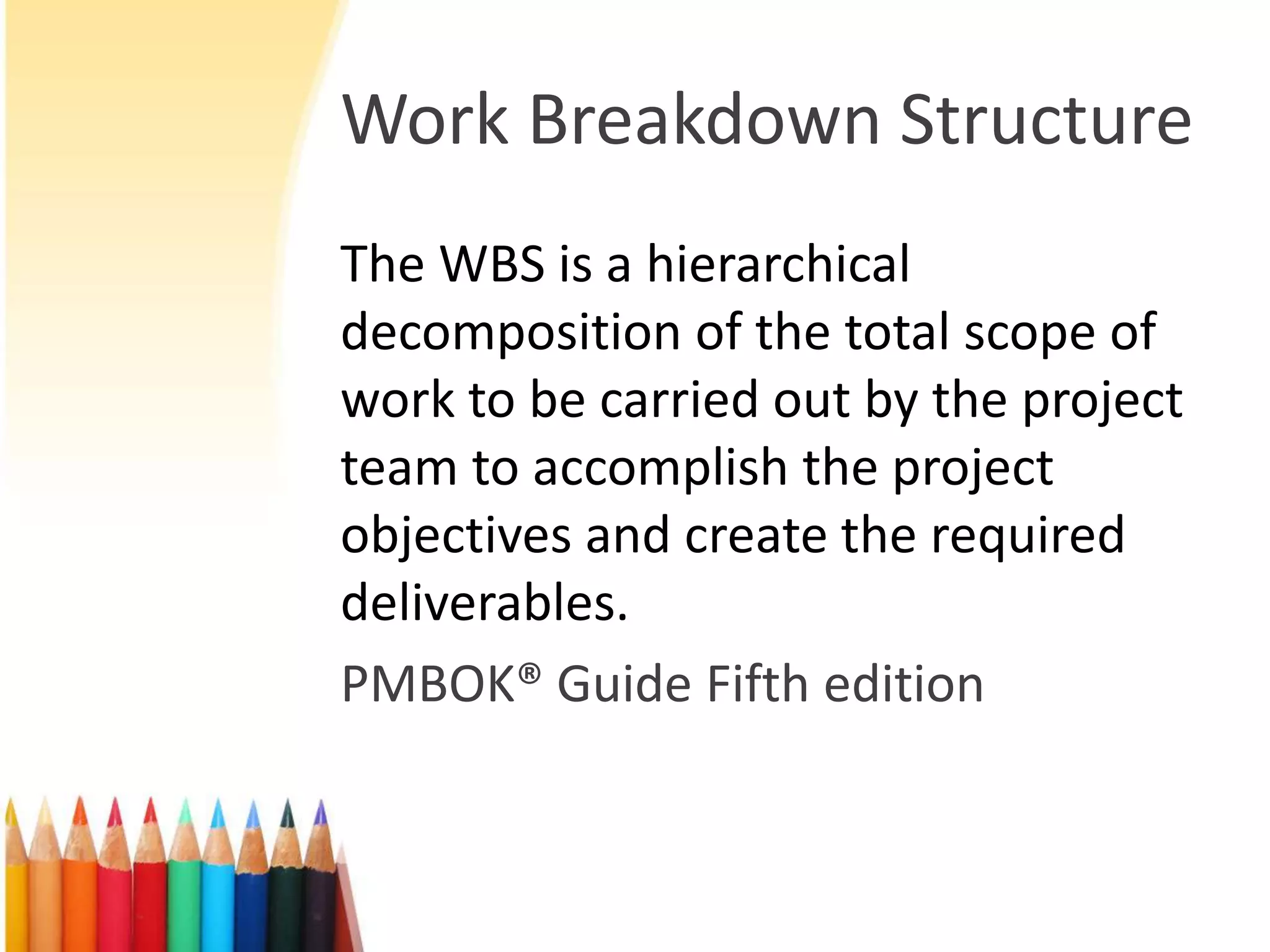 Work Breakdown Structure
The WBS is a hierarchical
decomposition of the total scope of
work to be carried out by the project
team to accomplish the project
objectives and create the required
deliverables.
PMBOK® Guide Fifth edition
 