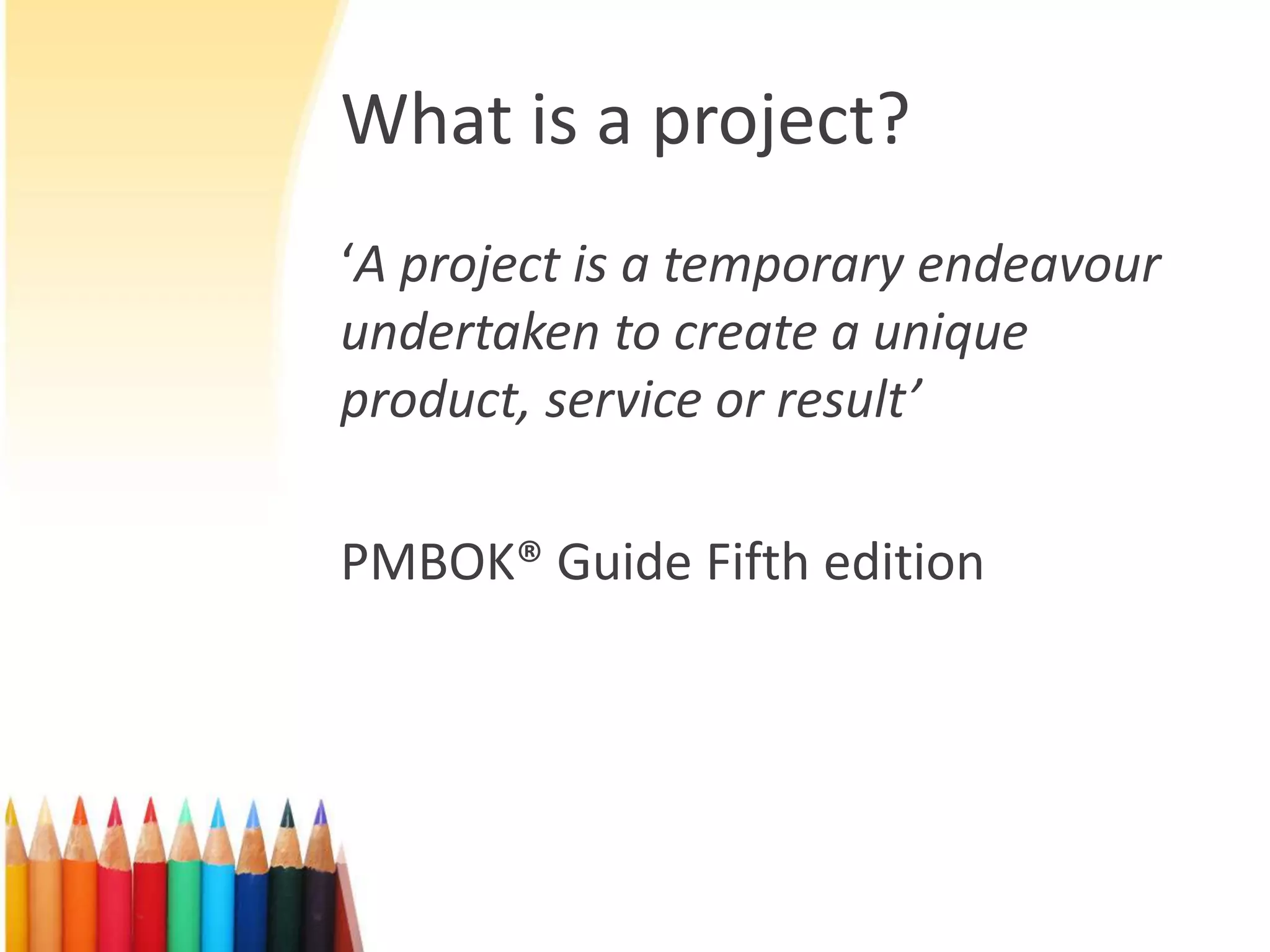 What is a project?
‘A project is a temporary endeavour
undertaken to create a unique
product, service or result’
PMBOK® Guide Fifth edition
 