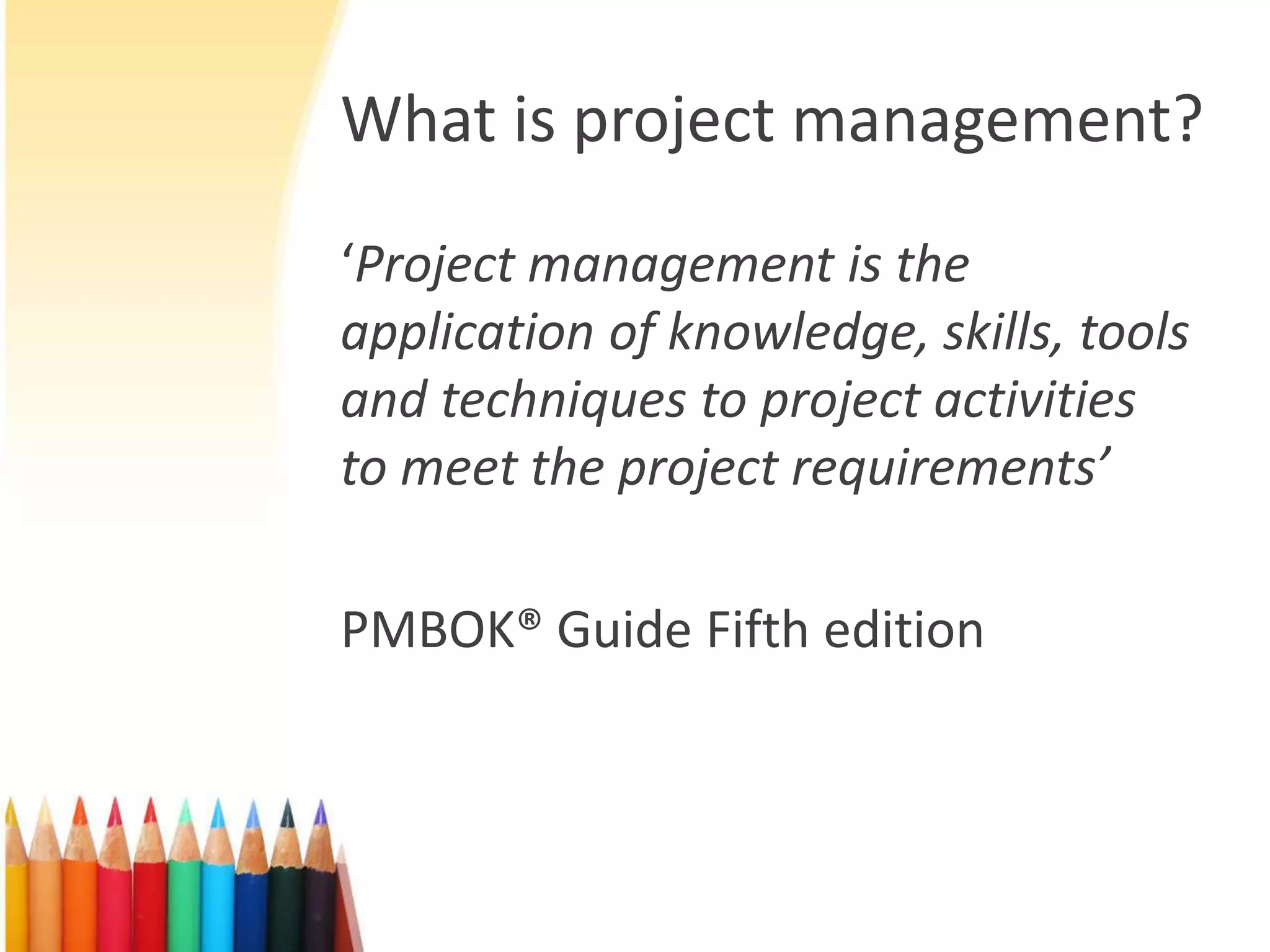 What is project management?
‘Project management is the
application of knowledge, skills, tools
and techniques to project activities
to meet the project requirements’
PMBOK® Guide Fifth edition
 