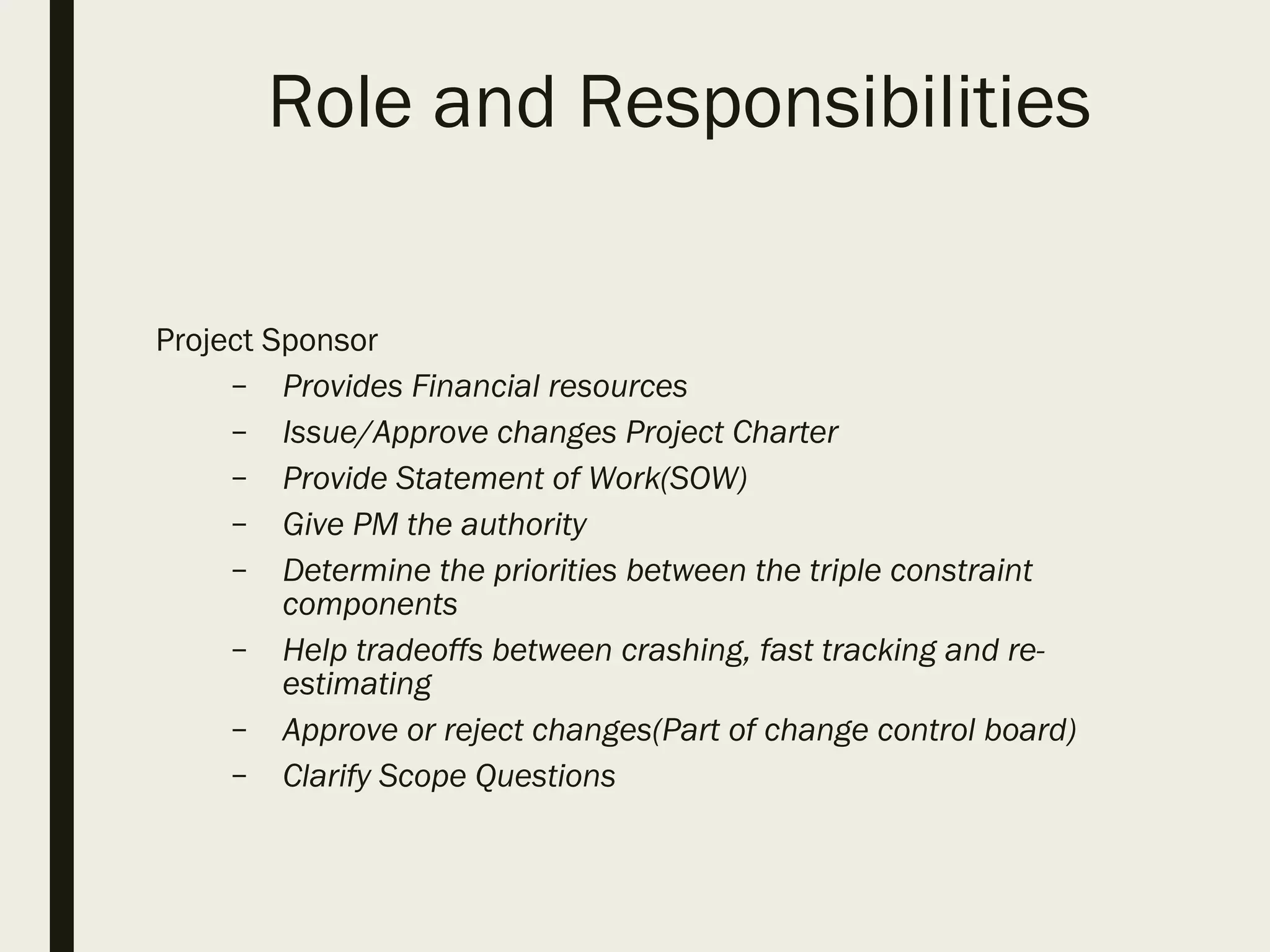 Role and Responsibilities
Project Sponsor
– Provides Financial resources
– Issue/Approve changes Project Charter
– Provide Statement of Work(SOW)
– Give PM the authority
– Determine the priorities between the triple constraint
components
– Help tradeoffs between crashing, fast tracking and re-
estimating
– Approve or reject changes(Part of change control board)
– Clarify Scope Questions
 