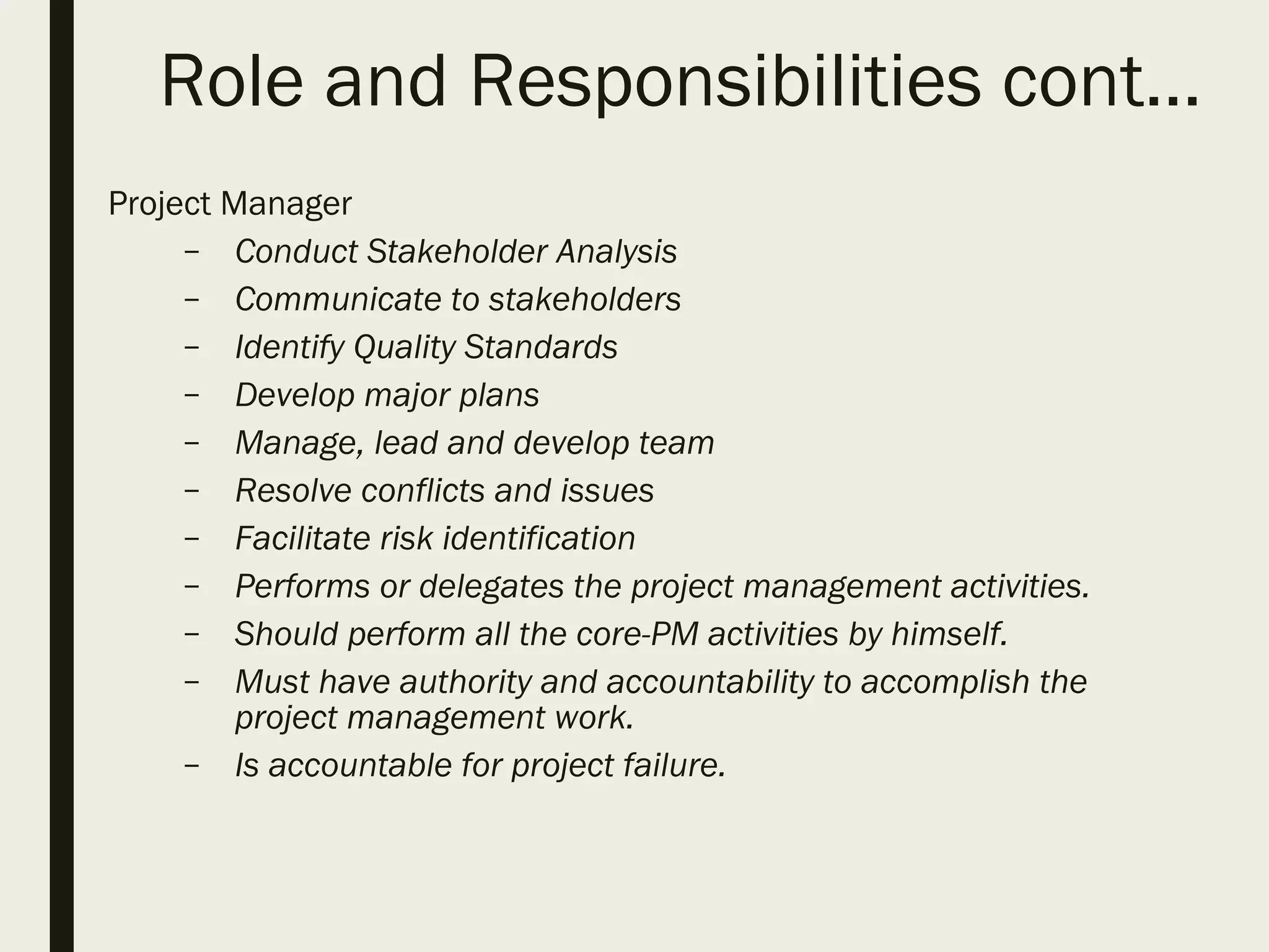 Role and Responsibilities cont…
Project Manager
– Conduct Stakeholder Analysis
– Communicate to stakeholders
– Identify Quality Standards
– Develop major plans
– Manage, lead and develop team
– Resolve conflicts and issues
– Facilitate risk identification
– Performs or delegates the project management activities.
– Should perform all the core-PM activities by himself.
– Must have authority and accountability to accomplish the
project management work.
– Is accountable for project failure.
 