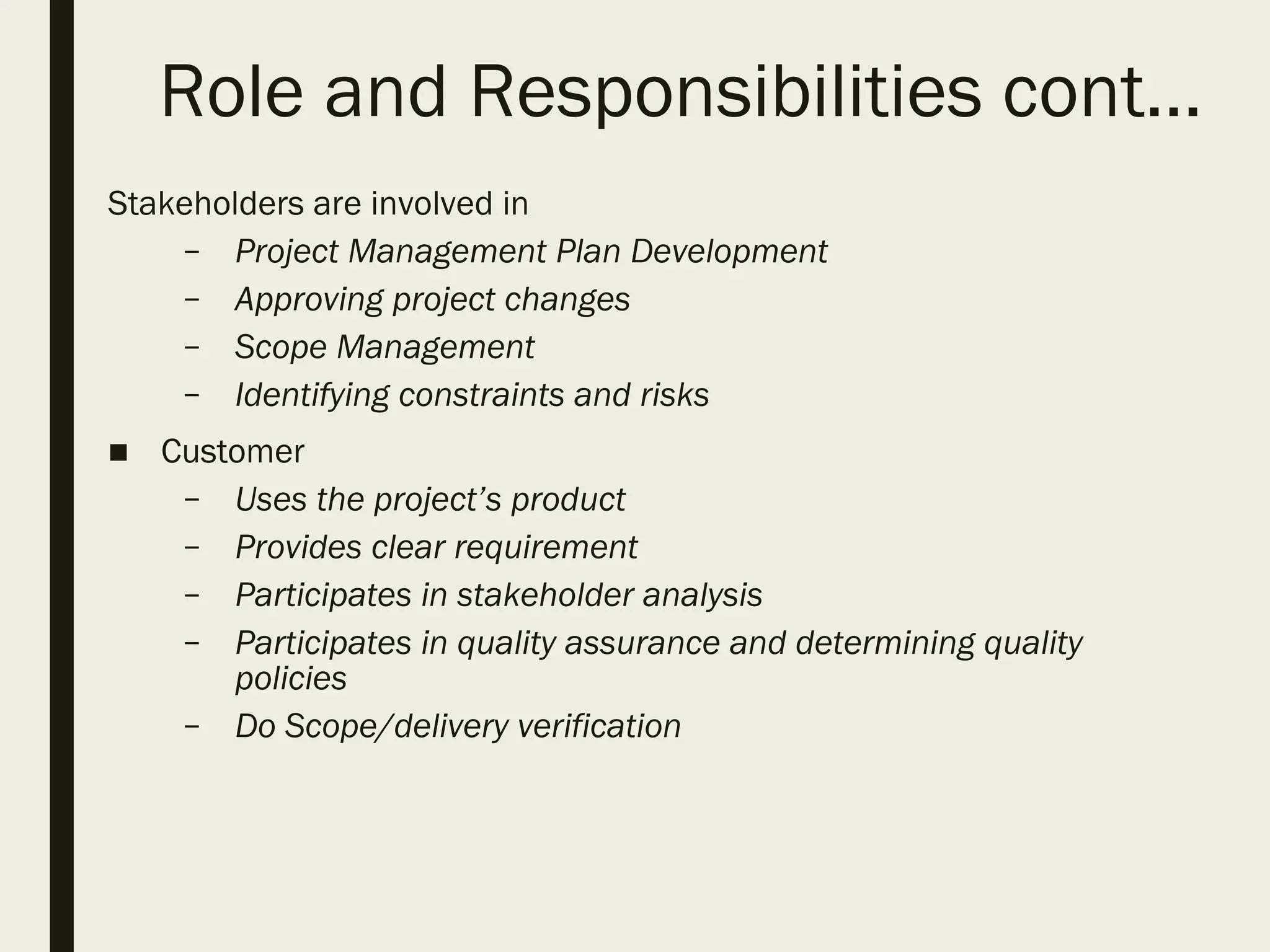 Role and Responsibilities cont…
Stakeholders are involved in
– Project Management Plan Development
– Approving project changes
– Scope Management
– Identifying constraints and risks
■ Customer
– Uses the project’s product
– Provides clear requirement
– Participates in stakeholder analysis
– Participates in quality assurance and determining quality
policies
– Do Scope/delivery verification
 
