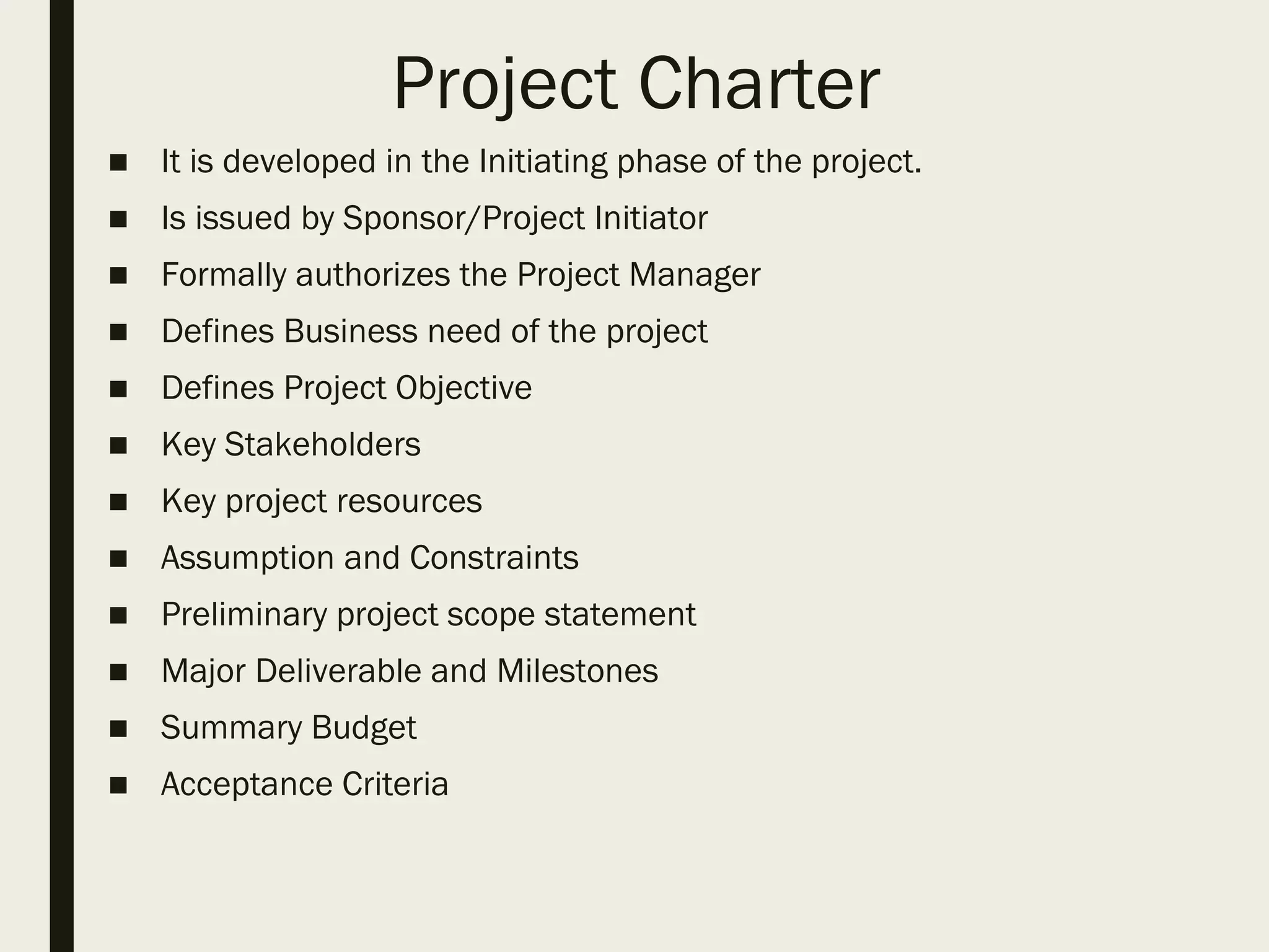 Project Charter
■ It is developed in the Initiating phase of the project.
■ Is issued by Sponsor/Project Initiator
■ Formally authorizes the Project Manager
■ Defines Business need of the project
■ Defines Project Objective
■ Key Stakeholders
■ Key project resources
■ Assumption and Constraints
■ Preliminary project scope statement
■ Major Deliverable and Milestones
■ Summary Budget
■ Acceptance Criteria
 