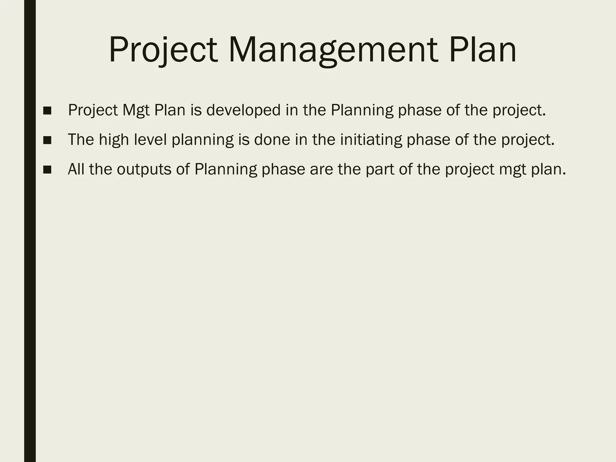 Project Management Plan
■ Project Mgt Plan is developed in the Planning phase of the project.
■ The high level planning is done in the initiating phase of the project.
■ All the outputs of Planning phase are the part of the project mgt plan.
 