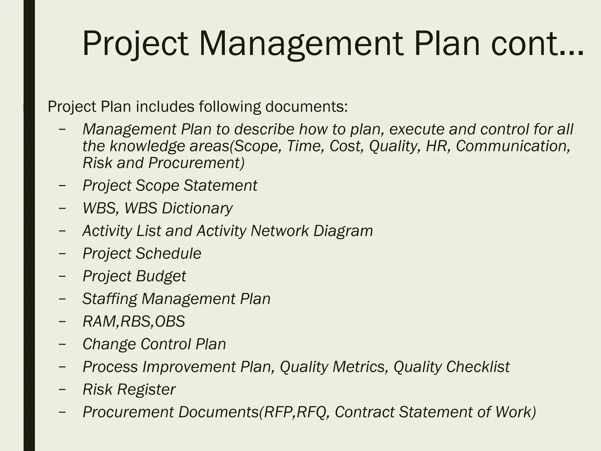Project Management Plan cont…
■ Project Plan includes following documents:
– Management Plan to describe how to plan, execute and control for all
the knowledge areas(Scope, Time, Cost, Quality, HR, Communication,
Risk and Procurement)
– Project Scope Statement
– WBS, WBS Dictionary
– Activity List and Activity Network Diagram
– Project Schedule
– Project Budget
– Staffing Management Plan
– RAM,RBS,OBS
– Change Control Plan
– Process Improvement Plan, Quality Metrics, Quality Checklist
– Risk Register
– Procurement Documents(RFP,RFQ, Contract Statement of Work)
 