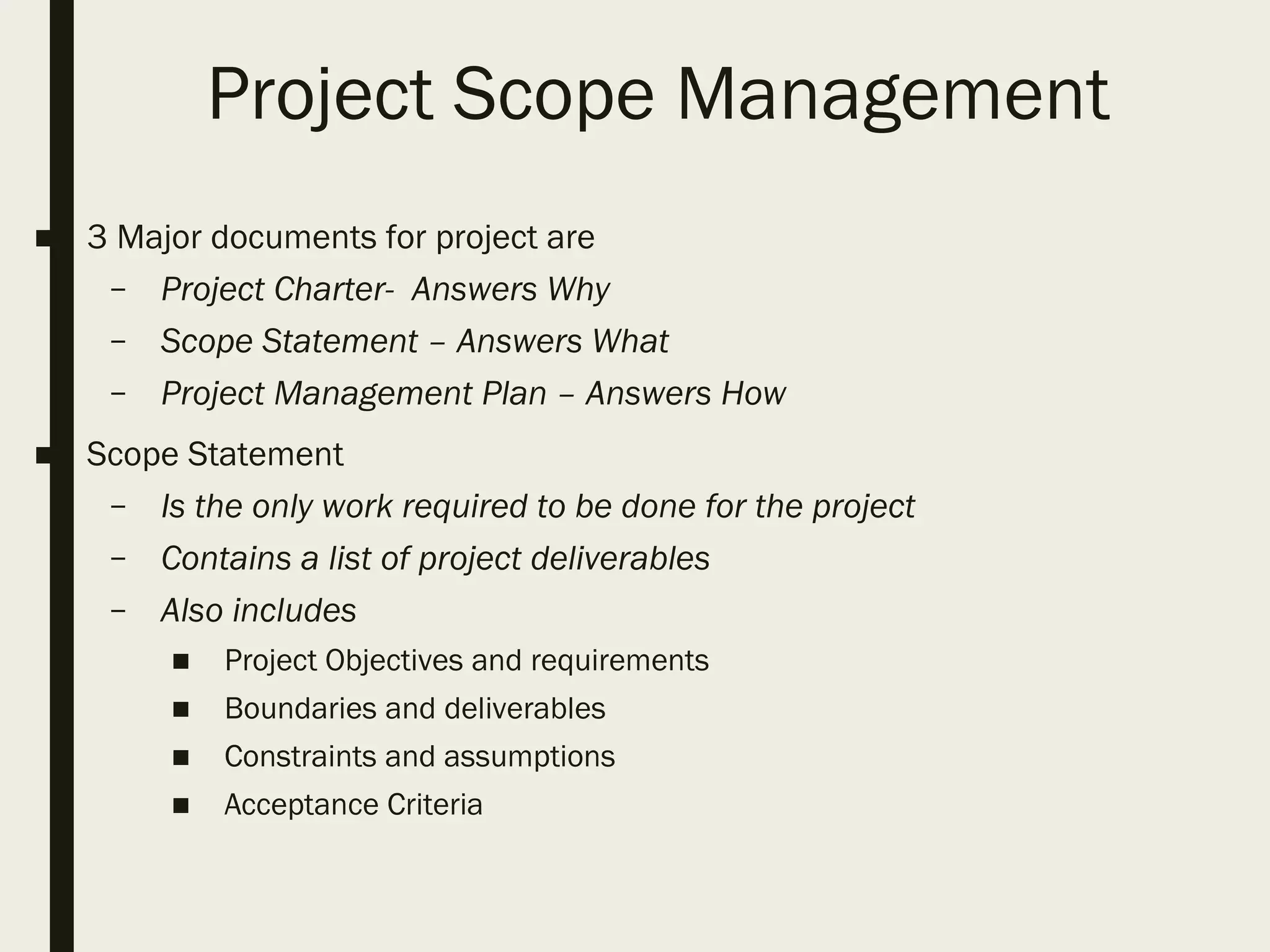 Project Scope Management
■ 3 Major documents for project are
– Project Charter- Answers Why
– Scope Statement – Answers What
– Project Management Plan – Answers How
■ Scope Statement
– Is the only work required to be done for the project
– Contains a list of project deliverables
– Also includes
■ Project Objectives and requirements
■ Boundaries and deliverables
■ Constraints and assumptions
■ Acceptance Criteria
 