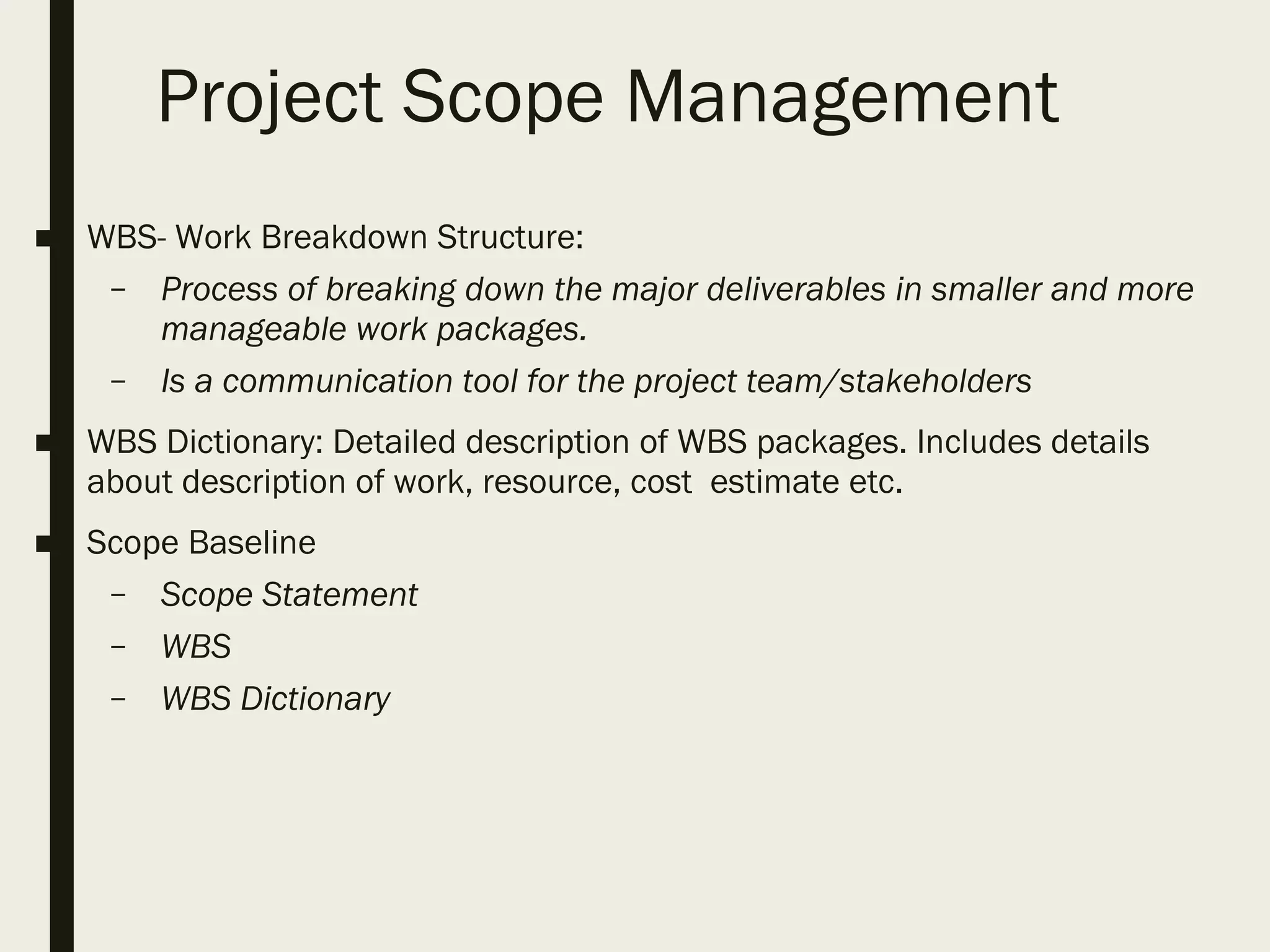 Project Scope Management
■ WBS- Work Breakdown Structure:
– Process of breaking down the major deliverables in smaller and more
manageable work packages.
– Is a communication tool for the project team/stakeholders
■ WBS Dictionary: Detailed description of WBS packages. Includes details
about description of work, resource, cost estimate etc.
■ Scope Baseline
– Scope Statement
– WBS
– WBS Dictionary
 