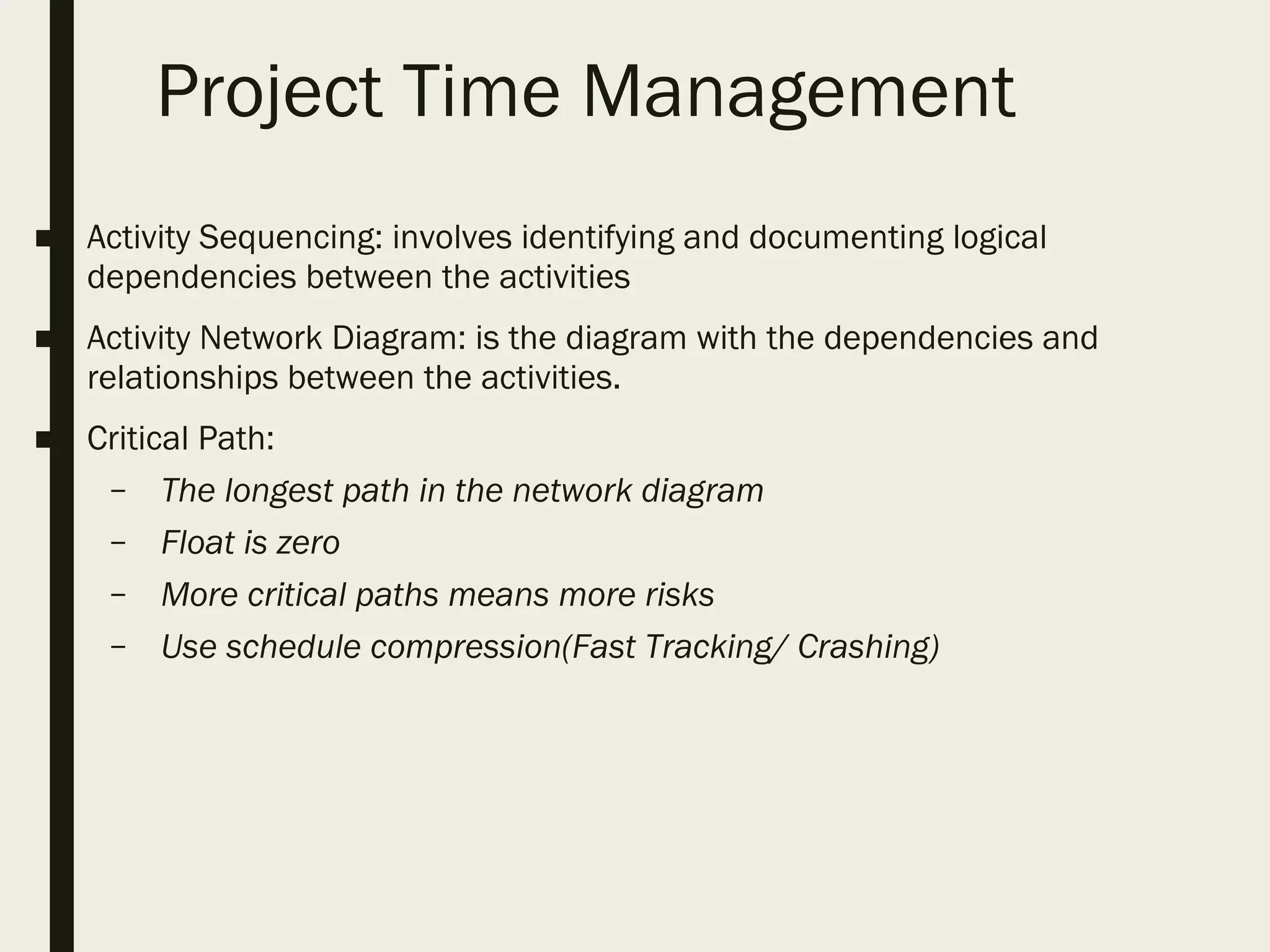 Project Time Management
■ Activity Sequencing: involves identifying and documenting logical
dependencies between the activities
■ Activity Network Diagram: is the diagram with the dependencies and
relationships between the activities.
■ Critical Path:
– The longest path in the network diagram
– Float is zero
– More critical paths means more risks
– Use schedule compression(Fast Tracking/ Crashing)
 
