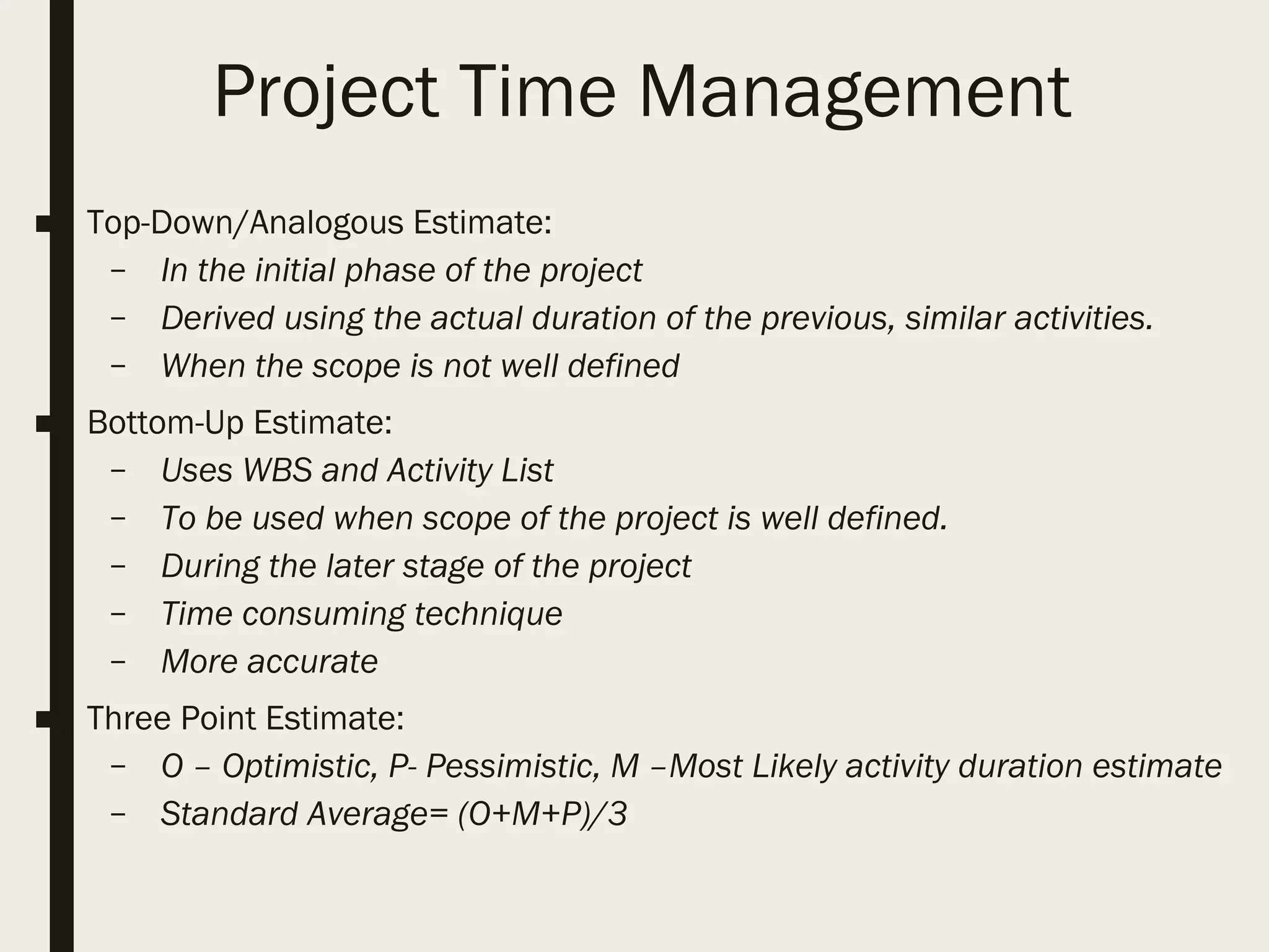 Project Time Management
■ Top-Down/Analogous Estimate:
– In the initial phase of the project
– Derived using the actual duration of the previous, similar activities.
– When the scope is not well defined
■ Bottom-Up Estimate:
– Uses WBS and Activity List
– To be used when scope of the project is well defined.
– During the later stage of the project
– Time consuming technique
– More accurate
■ Three Point Estimate:
– O – Optimistic, P- Pessimistic, M –Most Likely activity duration estimate
– Standard Average= (O+M+P)/3
 