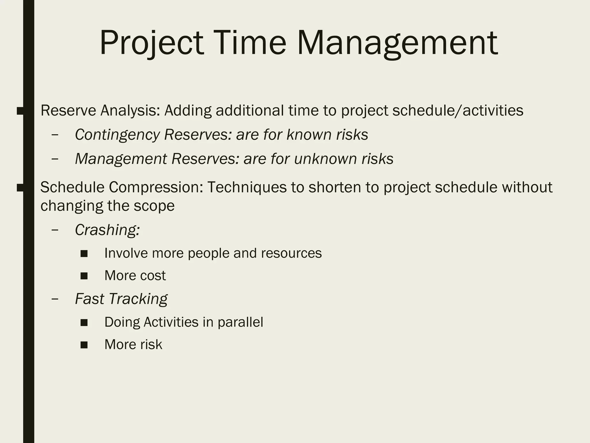 Project Time Management
■ Reserve Analysis: Adding additional time to project schedule/activities
– Contingency Reserves: are for known risks
– Management Reserves: are for unknown risks
■ Schedule Compression: Techniques to shorten to project schedule without
changing the scope
– Crashing:
■ Involve more people and resources
■ More cost
– Fast Tracking
■ Doing Activities in parallel
■ More risk
 