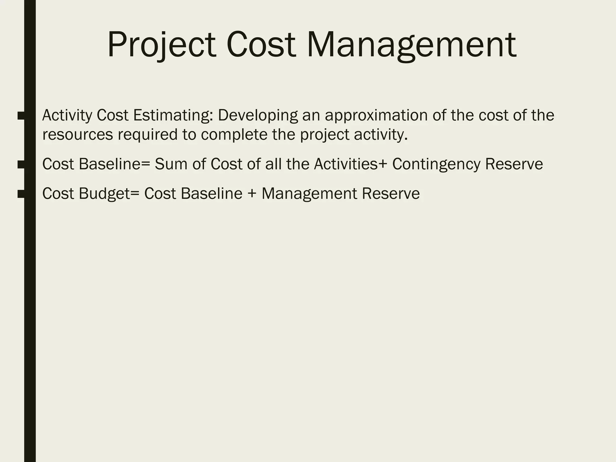 Project Cost Management
■ Activity Cost Estimating: Developing an approximation of the cost of the
resources required to complete the project activity.
■ Cost Baseline= Sum of Cost of all the Activities+ Contingency Reserve
■ Cost Budget= Cost Baseline + Management Reserve
 