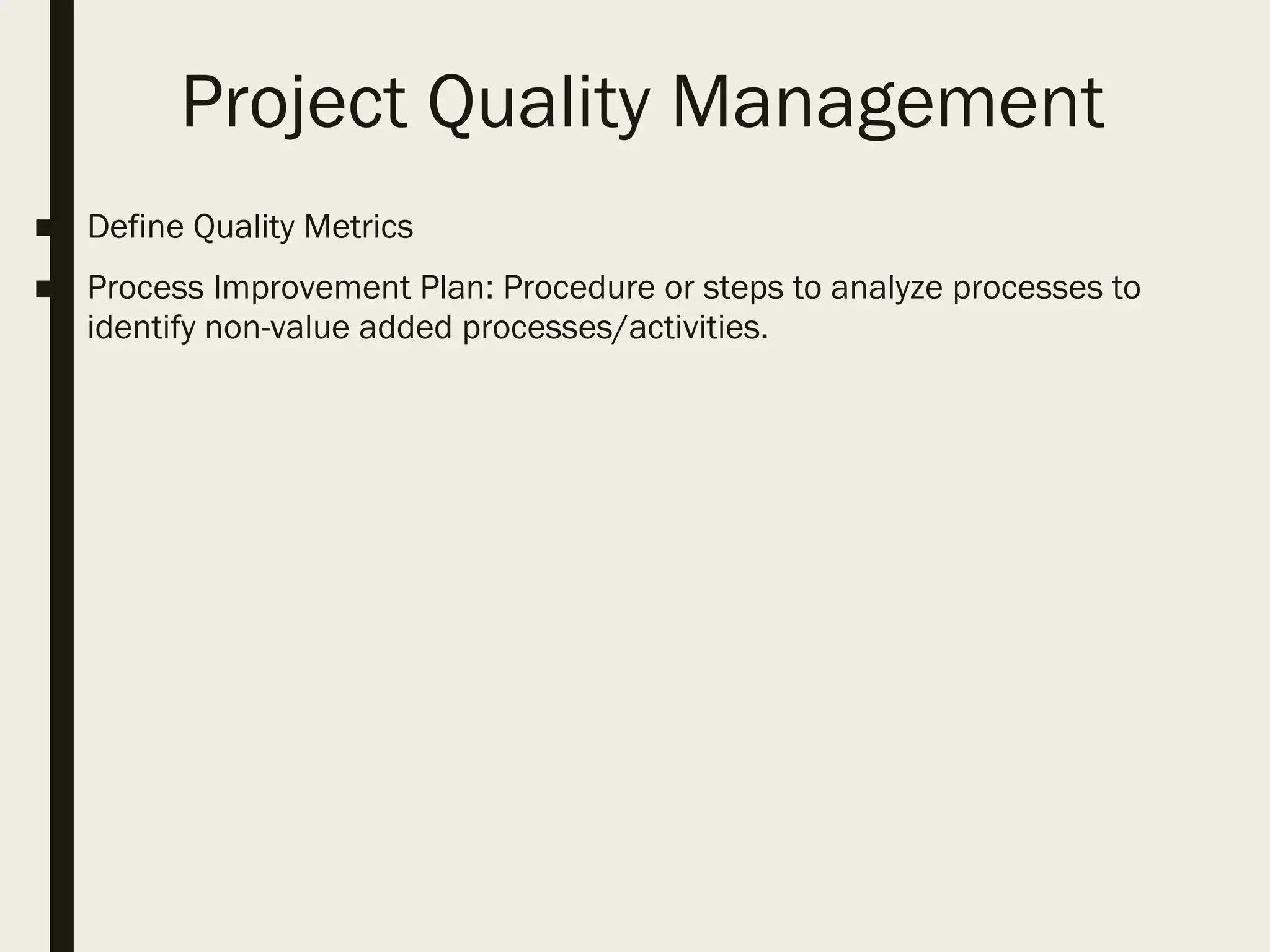 Project Quality Management
■ Define Quality Metrics
■ Process Improvement Plan: Procedure or steps to analyze processes to
identify non-value added processes/activities.
 