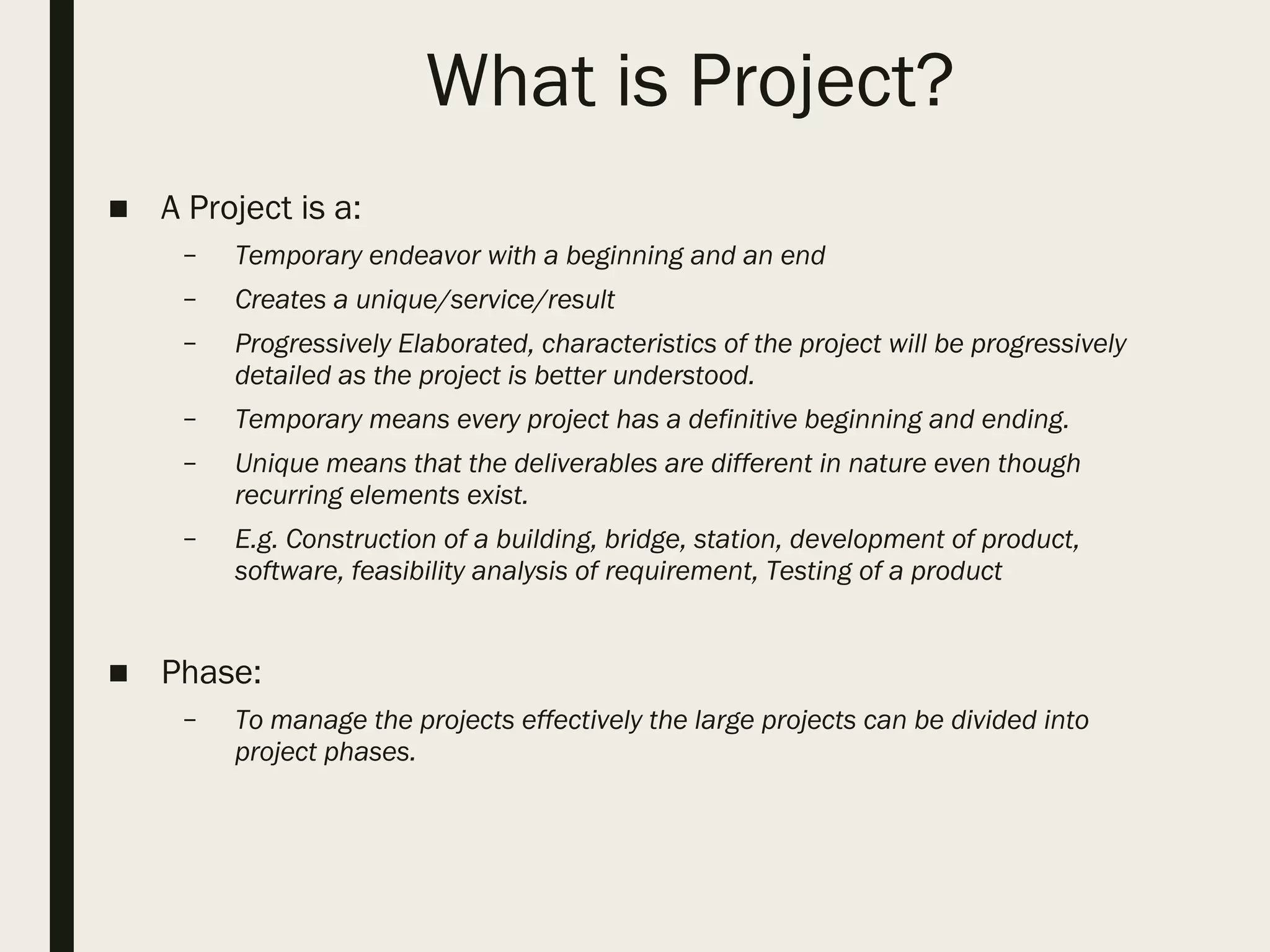 What is Project?
■ A Project is a:
– Temporary endeavor with a beginning and an end
– Creates a unique/service/result
– Progressively Elaborated, characteristics of the project will be progressively
detailed as the project is better understood.
– Temporary means every project has a definitive beginning and ending.
– Unique means that the deliverables are different in nature even though
recurring elements exist.
– E.g. Construction of a building, bridge, station, development of product,
software, feasibility analysis of requirement, Testing of a product
■ Phase:
– To manage the projects effectively the large projects can be divided into
project phases.
 