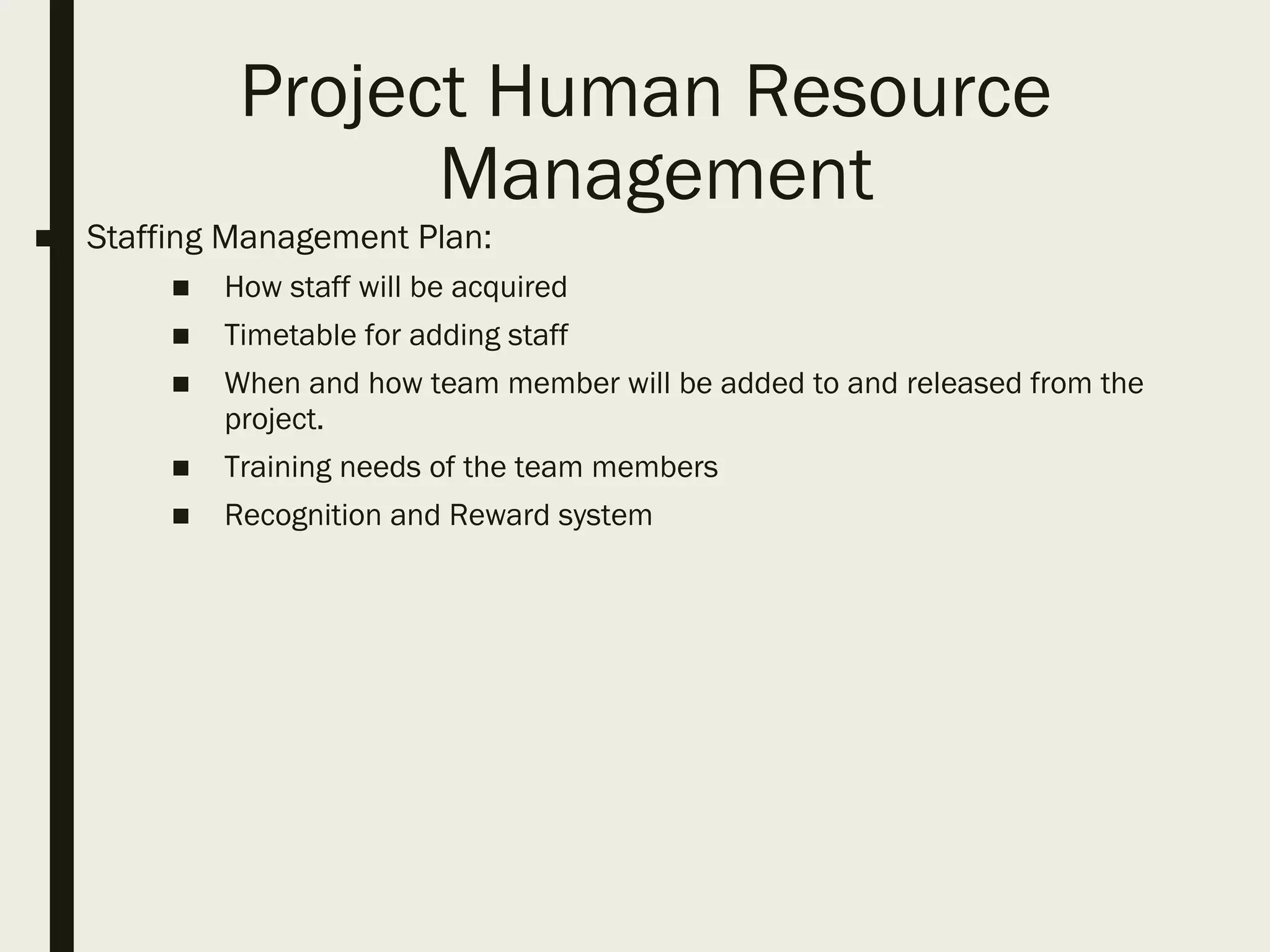 Project Human Resource
Management
■ Staffing Management Plan:
■ How staff will be acquired
■ Timetable for adding staff
■ When and how team member will be added to and released from the
project.
■ Training needs of the team members
■ Recognition and Reward system
 