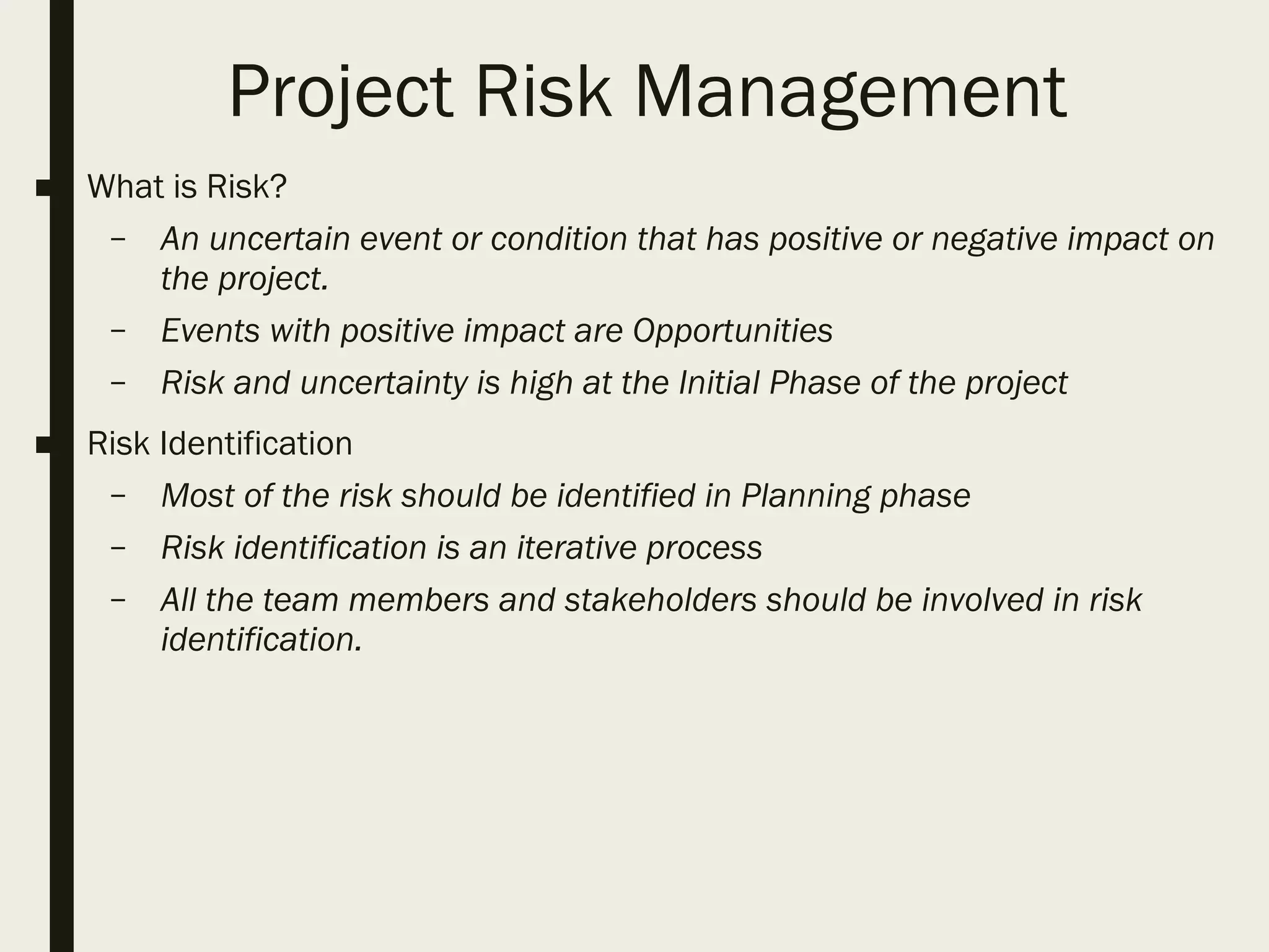 Project Risk Management
■ What is Risk?
– An uncertain event or condition that has positive or negative impact on
the project.
– Events with positive impact are Opportunities
– Risk and uncertainty is high at the Initial Phase of the project
■ Risk Identification
– Most of the risk should be identified in Planning phase
– Risk identification is an iterative process
– All the team members and stakeholders should be involved in risk
identification.
 