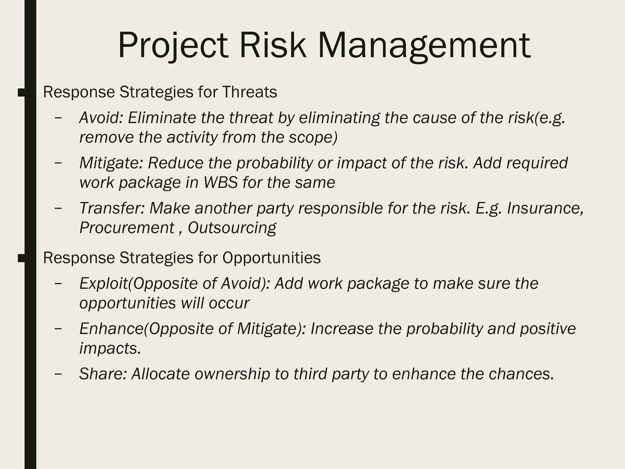 Project Risk Management
■ Response Strategies for Threats
– Avoid: Eliminate the threat by eliminating the cause of the risk(e.g.
remove the activity from the scope)
– Mitigate: Reduce the probability or impact of the risk. Add required
work package in WBS for the same
– Transfer: Make another party responsible for the risk. E.g. Insurance,
Procurement , Outsourcing
■ Response Strategies for Opportunities
– Exploit(Opposite of Avoid): Add work package to make sure the
opportunities will occur
– Enhance(Opposite of Mitigate): Increase the probability and positive
impacts.
– Share: Allocate ownership to third party to enhance the chances.
 