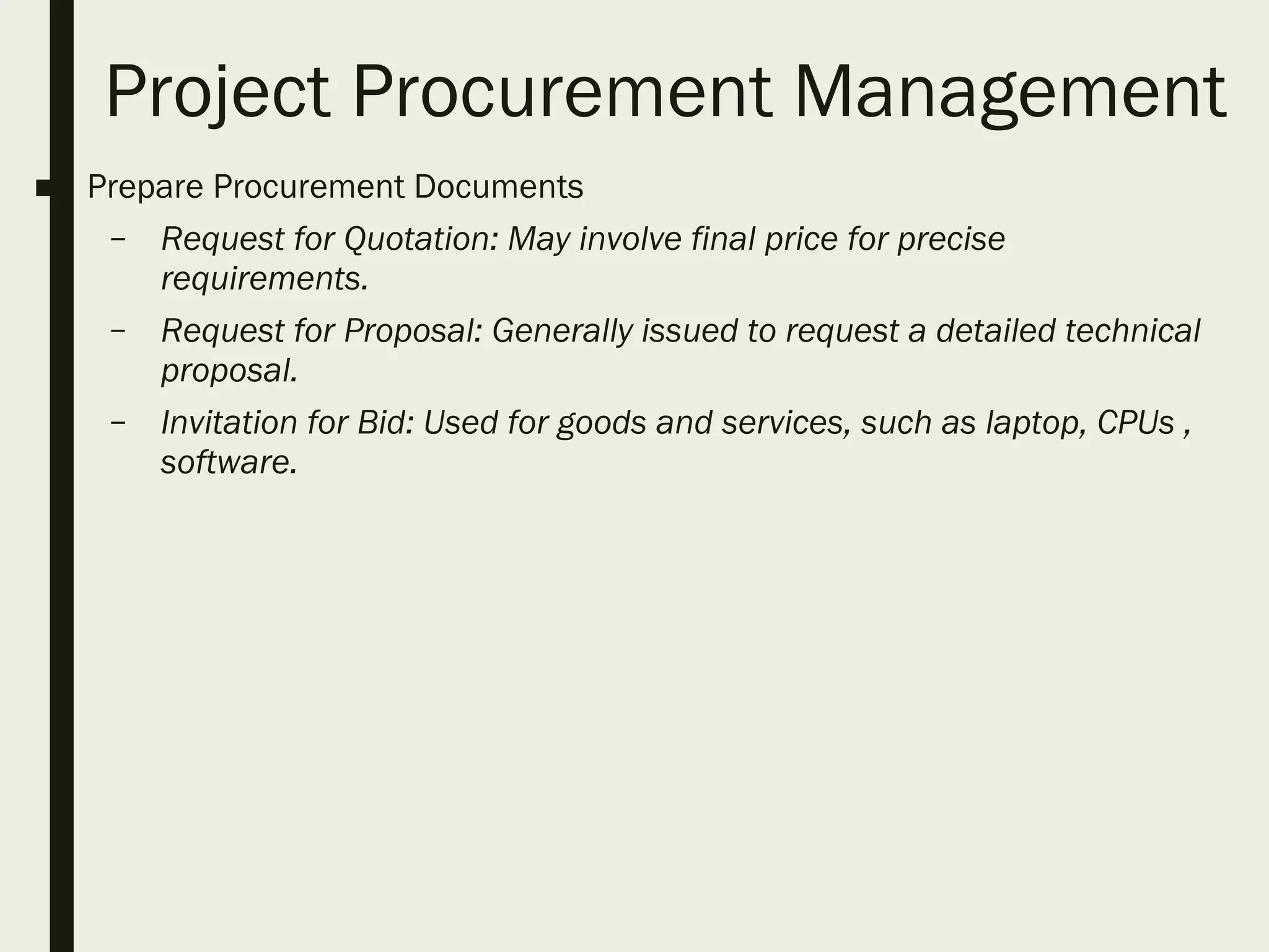 Project Procurement Management
■ Prepare Procurement Documents
– Request for Quotation: May involve final price for precise
requirements.
– Request for Proposal: Generally issued to request a detailed technical
proposal.
– Invitation for Bid: Used for goods and services, such as laptop, CPUs ,
software.
 