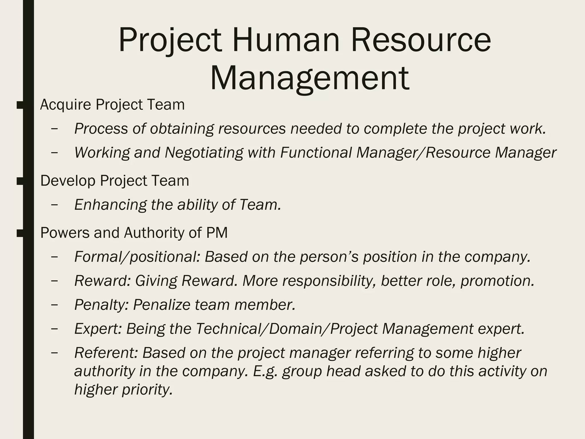 Project Human Resource
Management
■ Acquire Project Team
– Process of obtaining resources needed to complete the project work.
– Working and Negotiating with Functional Manager/Resource Manager
■ Develop Project Team
– Enhancing the ability of Team.
■ Powers and Authority of PM
– Formal/positional: Based on the person’s position in the company.
– Reward: Giving Reward. More responsibility, better role, promotion.
– Penalty: Penalize team member.
– Expert: Being the Technical/Domain/Project Management expert.
– Referent: Based on the project manager referring to some higher
authority in the company. E.g. group head asked to do this activity on
higher priority.
 