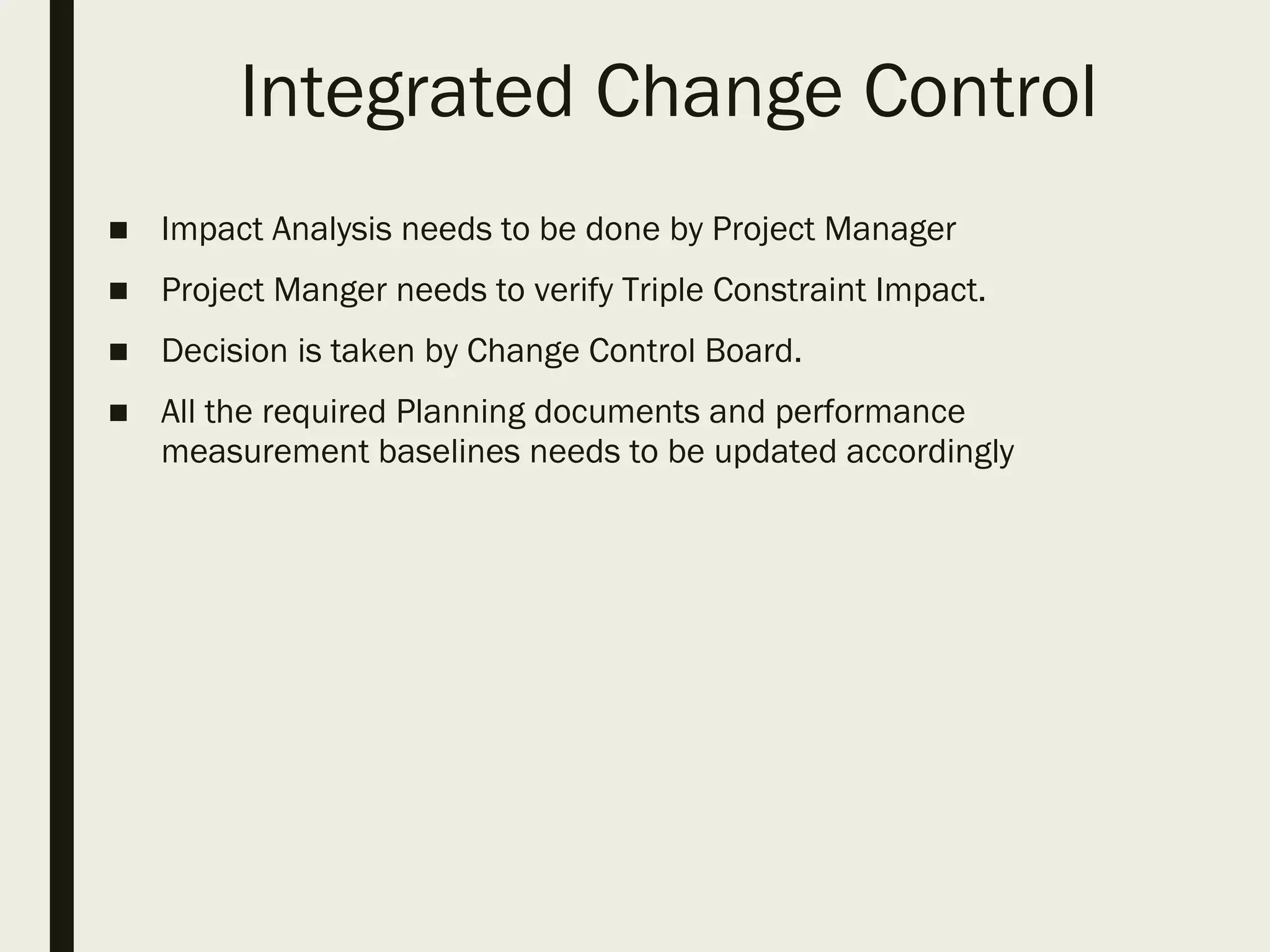 Integrated Change Control
■ Impact Analysis needs to be done by Project Manager
■ Project Manger needs to verify Triple Constraint Impact.
■ Decision is taken by Change Control Board.
■ All the required Planning documents and performance
measurement baselines needs to be updated accordingly
 
