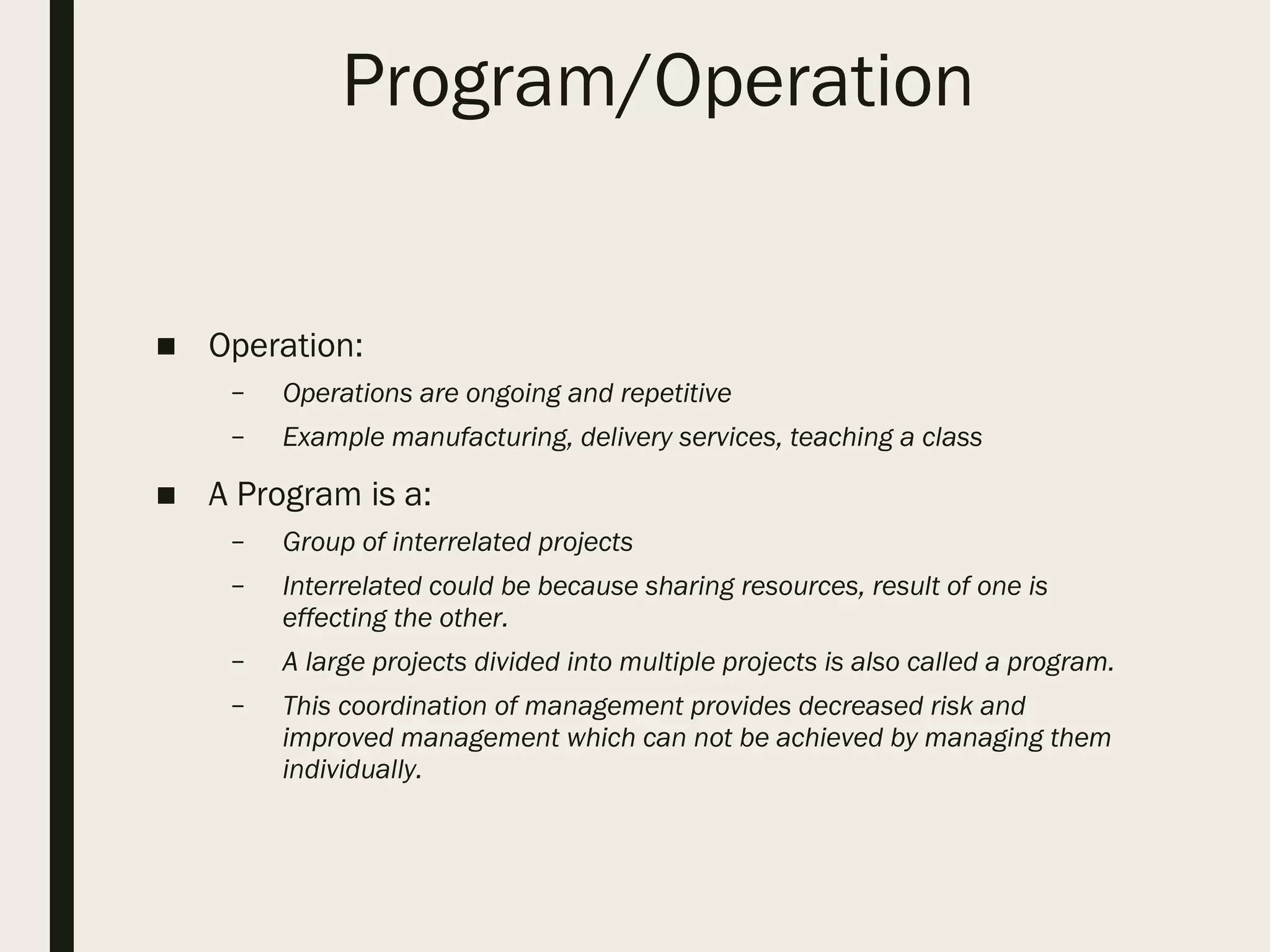 Program/Operation
■ Operation:
– Operations are ongoing and repetitive
– Example manufacturing, delivery services, teaching a class
■ A Program is a:
– Group of interrelated projects
– Interrelated could be because sharing resources, result of one is
effecting the other.
– A large projects divided into multiple projects is also called a program.
– This coordination of management provides decreased risk and
improved management which can not be achieved by managing them
individually.
 