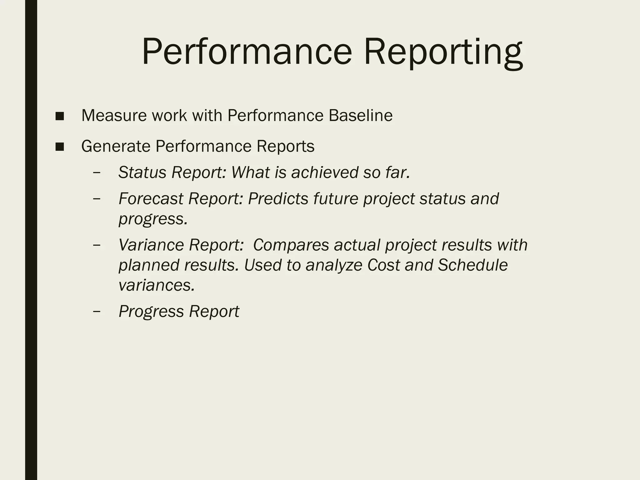 Performance Reporting
■ Measure work with Performance Baseline
■ Generate Performance Reports
– Status Report: What is achieved so far.
– Forecast Report: Predicts future project status and
progress.
– Variance Report: Compares actual project results with
planned results. Used to analyze Cost and Schedule
variances.
– Progress Report
 