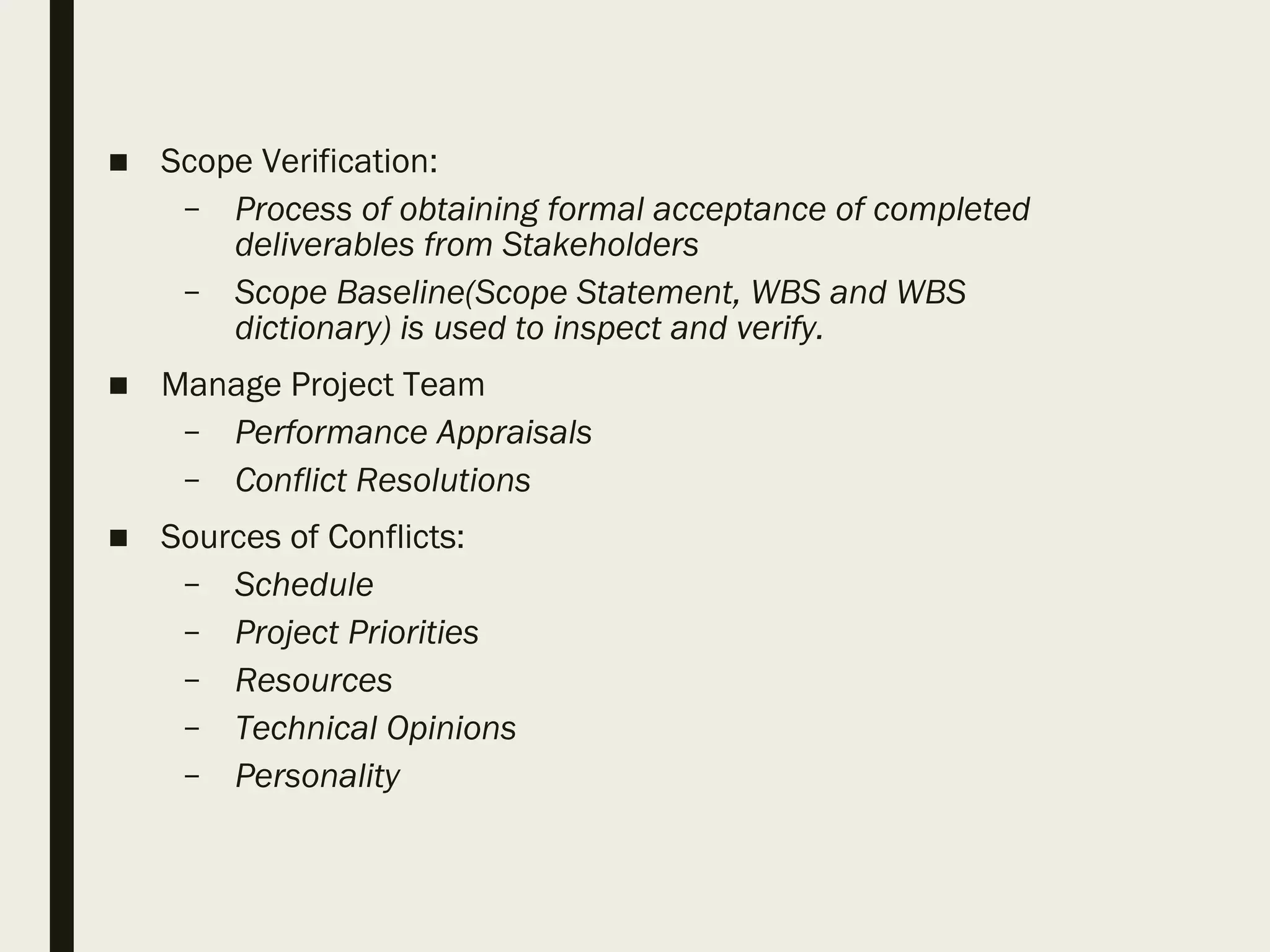 ■ Scope Verification:
– Process of obtaining formal acceptance of completed
deliverables from Stakeholders
– Scope Baseline(Scope Statement, WBS and WBS
dictionary) is used to inspect and verify.
■ Manage Project Team
– Performance Appraisals
– Conflict Resolutions
■ Sources of Conflicts:
– Schedule
– Project Priorities
– Resources
– Technical Opinions
– Personality
 