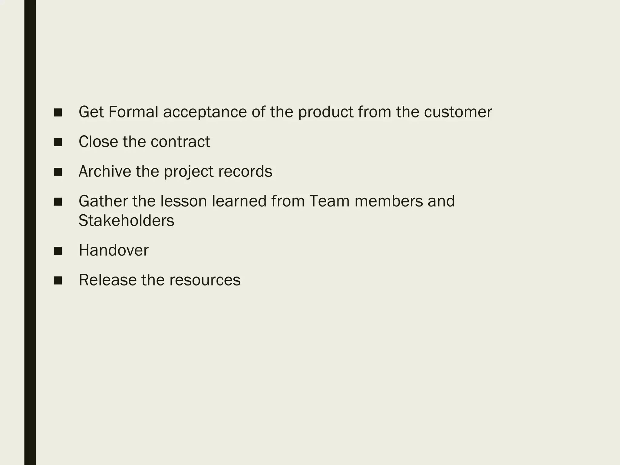 ■ Get Formal acceptance of the product from the customer
■ Close the contract
■ Archive the project records
■ Gather the lesson learned from Team members and
Stakeholders
■ Handover
■ Release the resources
 