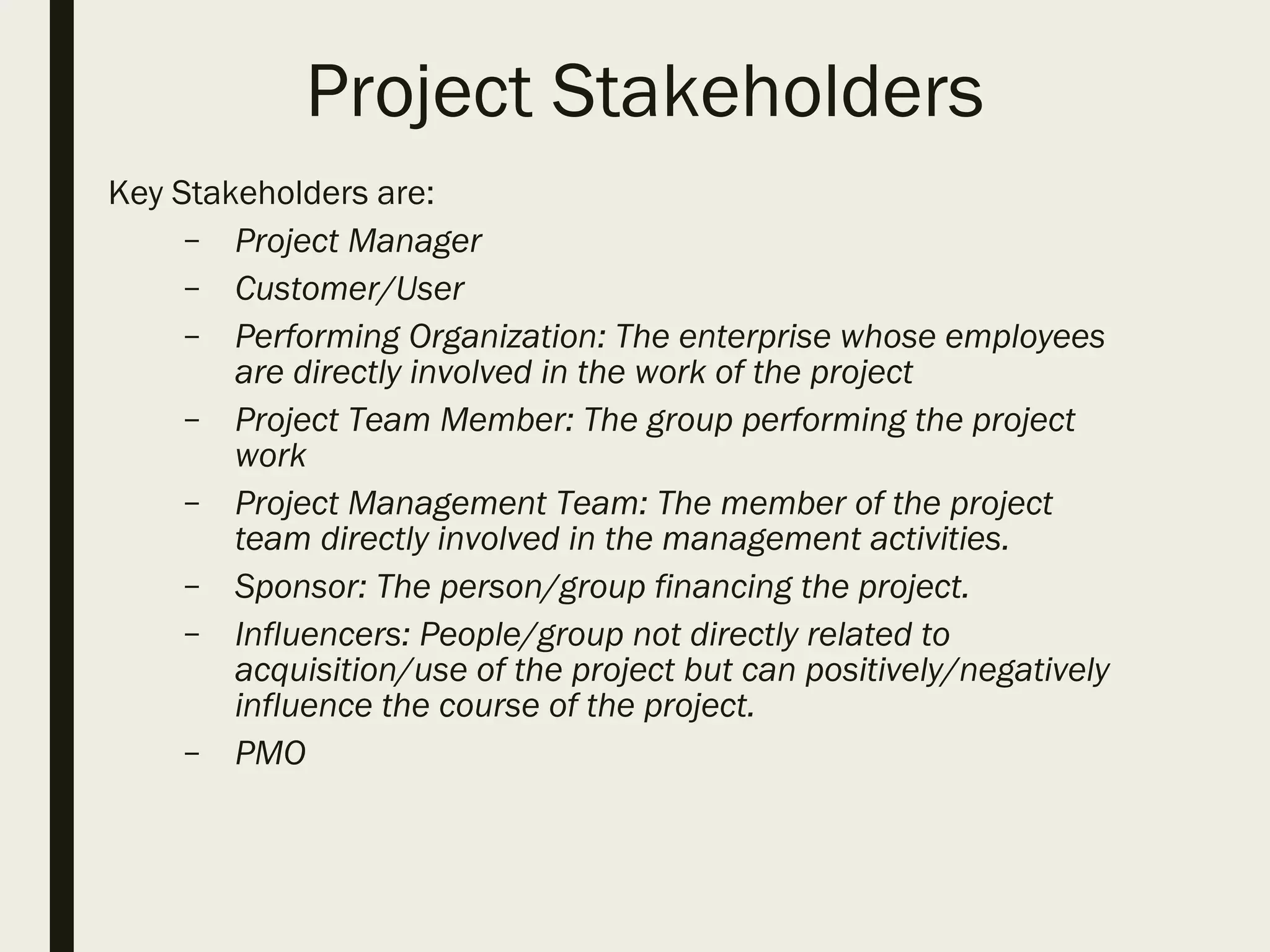 Project Stakeholders
Key Stakeholders are:
– Project Manager
– Customer/User
– Performing Organization: The enterprise whose employees
are directly involved in the work of the project
– Project Team Member: The group performing the project
work
– Project Management Team: The member of the project
team directly involved in the management activities.
– Sponsor: The person/group financing the project.
– Influencers: People/group not directly related to
acquisition/use of the project but can positively/negatively
influence the course of the project.
– PMO
 