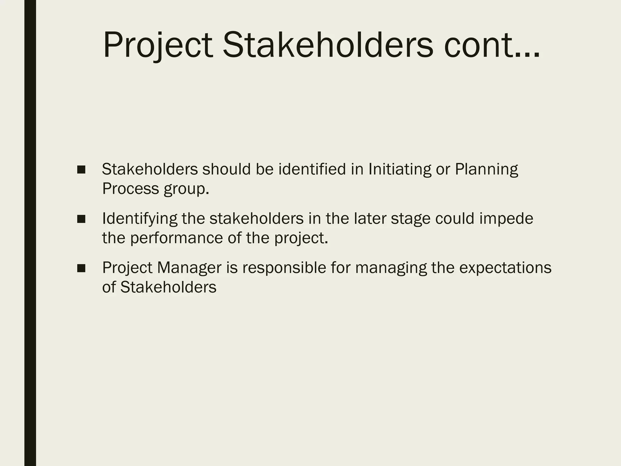 Project Stakeholders cont…
■ Stakeholders should be identified in Initiating or Planning
Process group.
■ Identifying the stakeholders in the later stage could impede
the performance of the project.
■ Project Manager is responsible for managing the expectations
of Stakeholders
 