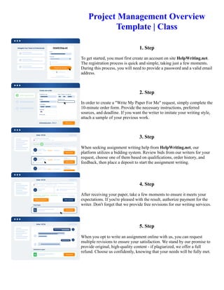 Project Management Overview
Template | Class
1. Step
To get started, you must first create an account on site HelpWriting.net.
The registration process is quick and simple, taking just a few moments.
During this process, you will need to provide a password and a valid email
address.
2. Step
In order to create a "Write My Paper For Me" request, simply complete the
10-minute order form. Provide the necessary instructions, preferred
sources, and deadline. If you want the writer to imitate your writing style,
attach a sample of your previous work.
3. Step
When seeking assignment writing help from HelpWriting.net, our
platform utilizes a bidding system. Review bids from our writers for your
request, choose one of them based on qualifications, order history, and
feedback, then place a deposit to start the assignment writing.
4. Step
After receiving your paper, take a few moments to ensure it meets your
expectations. If you're pleased with the result, authorize payment for the
writer. Don't forget that we provide free revisions for our writing services.
5. Step
When you opt to write an assignment online with us, you can request
multiple revisions to ensure your satisfaction. We stand by our promise to
provide original, high-quality content - if plagiarized, we offer a full
refund. Choose us confidently, knowing that your needs will be fully met.
Project Management Overview Template | Class Project Management Overview Template | Class
 