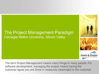 The Project Management Paradigm
Carnegie Mellon University, Silicon Valley




The term Project Management means many things to many people. For
software development, managing the project means having the
customer agree you are Done in measures meaningful to the customer.
 