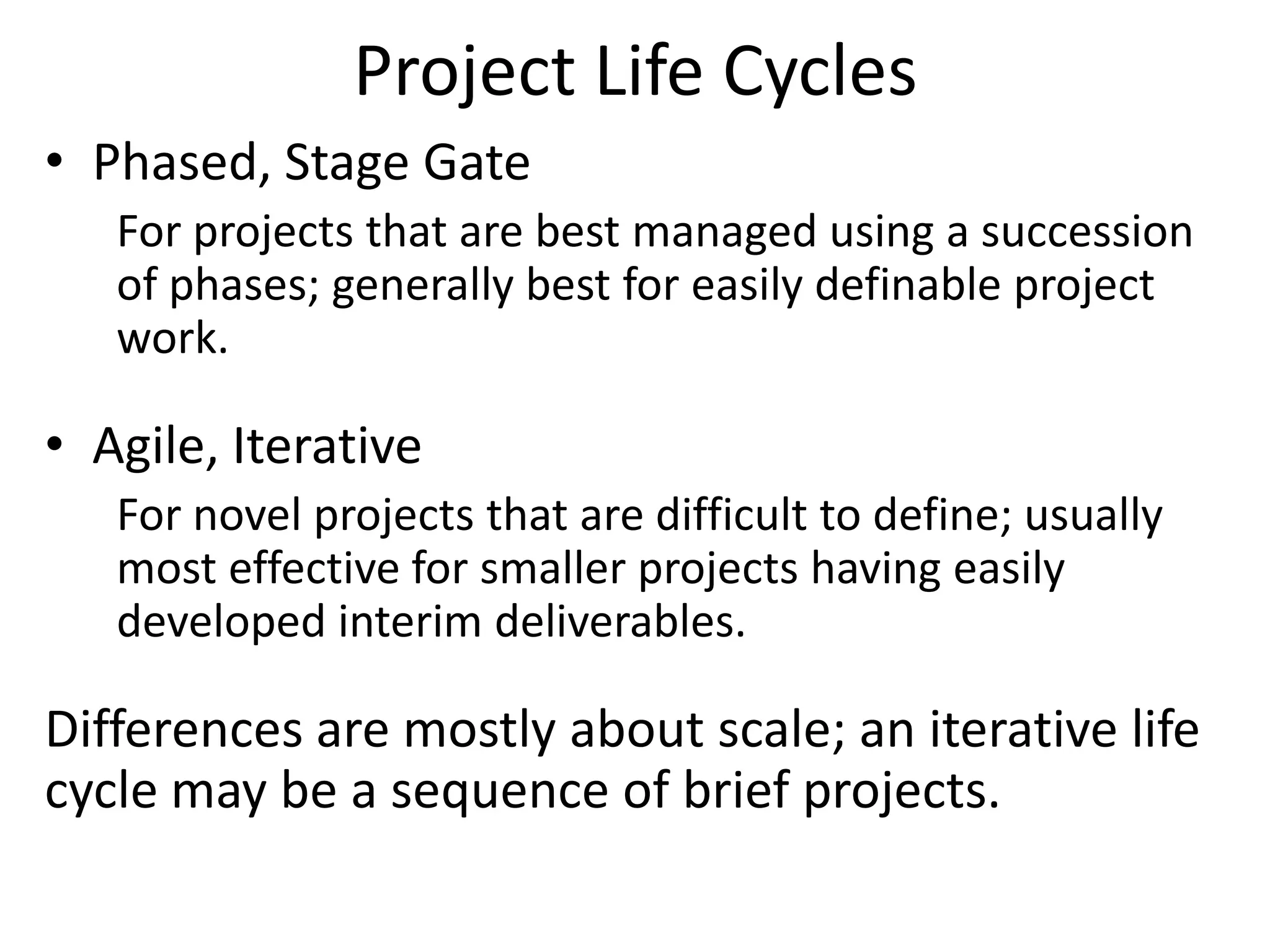 Project Life Cycles
• Phased, Stage Gate
For projects that are best managed using a succession
of phases; generally best for easily definable project
work.
• Agile, Iterative
For novel projects that are difficult to define; usually
most effective for smaller projects having easily
developed interim deliverables.
Differences are mostly about scale; an iterative life
cycle may be a sequence of brief projects.
 