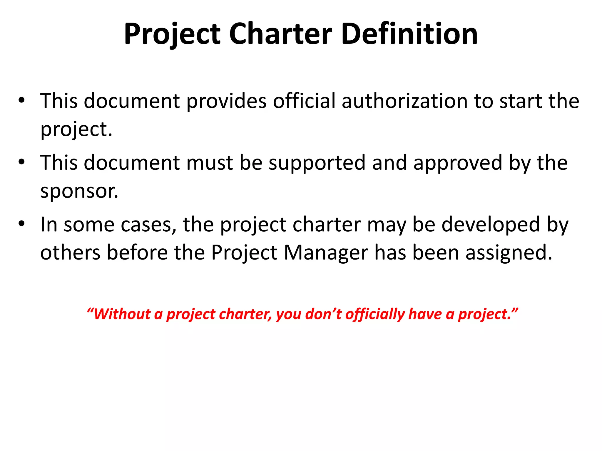 Project Charter Definition
• This document provides official authorization to start the
project.
• This document must be supported and approved by the
sponsor.
• In some cases, the project charter may be developed by
others before the Project Manager has been assigned.
“Without a project charter, you don’t officially have a project.”
 