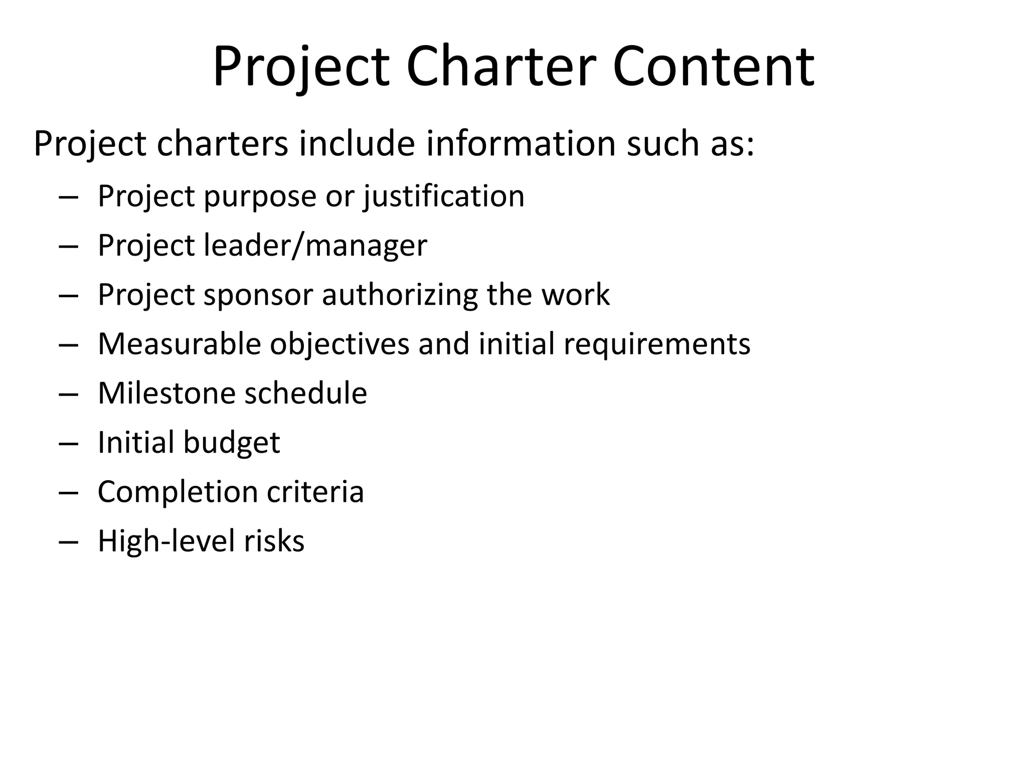Project Charter Content
Project charters include information such as:
– Project purpose or justification
– Project leader/manager
– Project sponsor authorizing the work
– Measurable objectives and initial requirements
– Milestone schedule
– Initial budget
– Completion criteria
– High-level risks
 