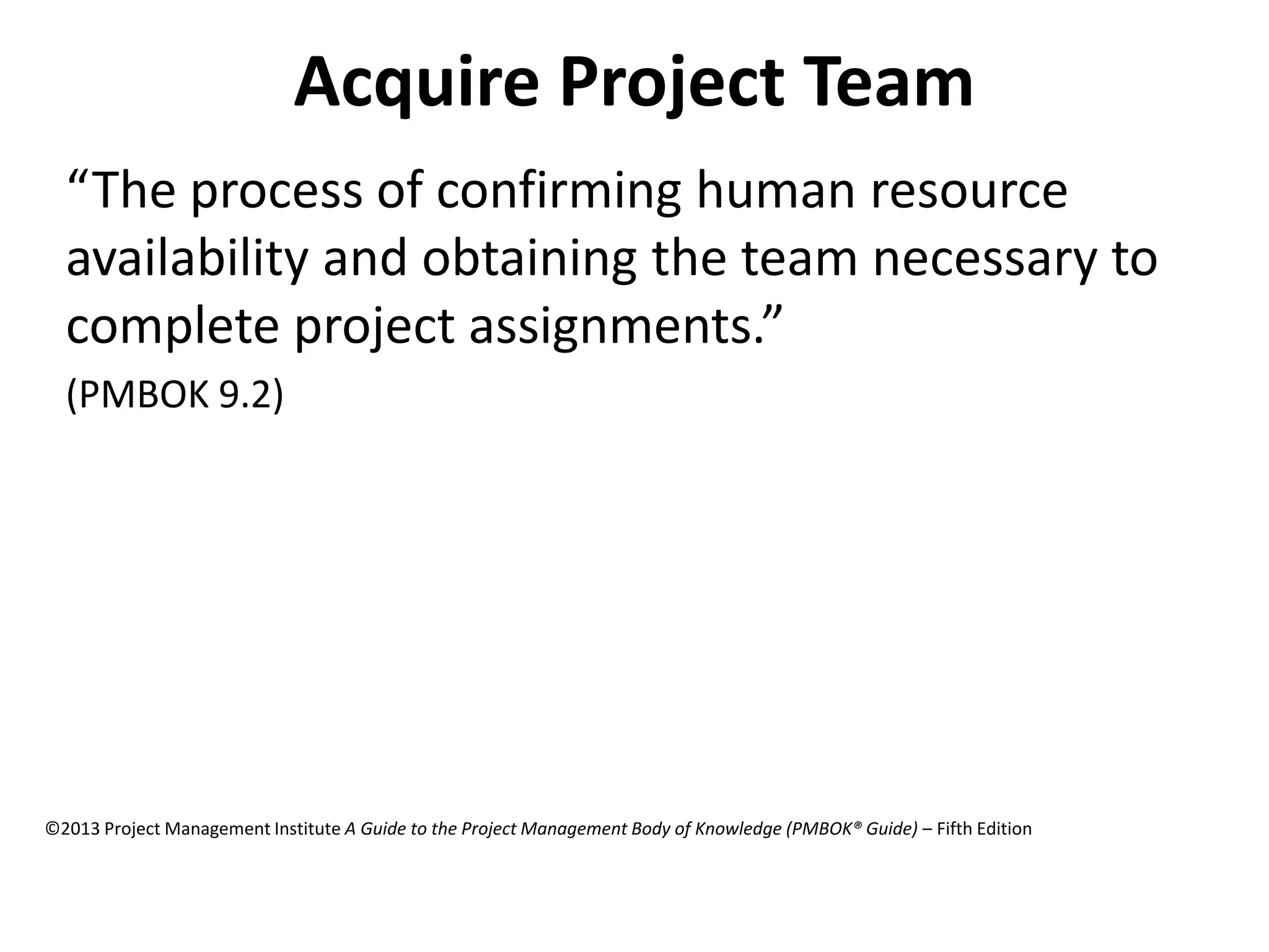 Acquire Project Team
“The process of confirming human resource
availability and obtaining the team necessary to
complete project assignments.”
(PMBOK 9.2)
©2013 Project Management Institute A Guide to the Project Management Body of Knowledge (PMBOK® Guide) – Fifth Edition
 