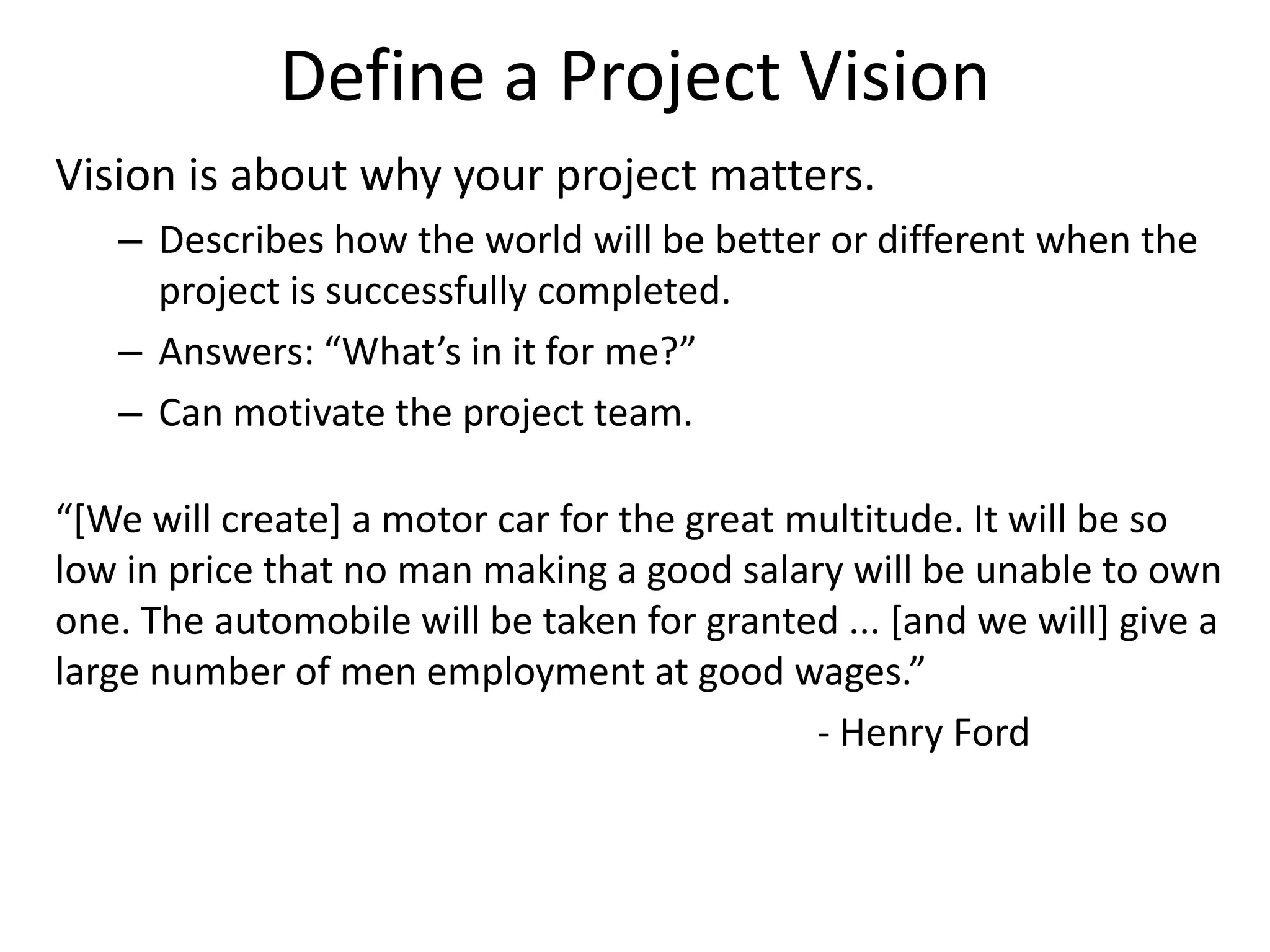 Define a Project Vision
Vision is about why your project matters.
– Describes how the world will be better or different when the
project is successfully completed.
– Answers: “What’s in it for me?”
– Can motivate the project team.
“[We will create] a motor car for the great multitude. It will be so
low in price that no man making a good salary will be unable to own
one. The automobile will be taken for granted ... [and we will] give a
large number of men employment at good wages.”
- Henry Ford
 