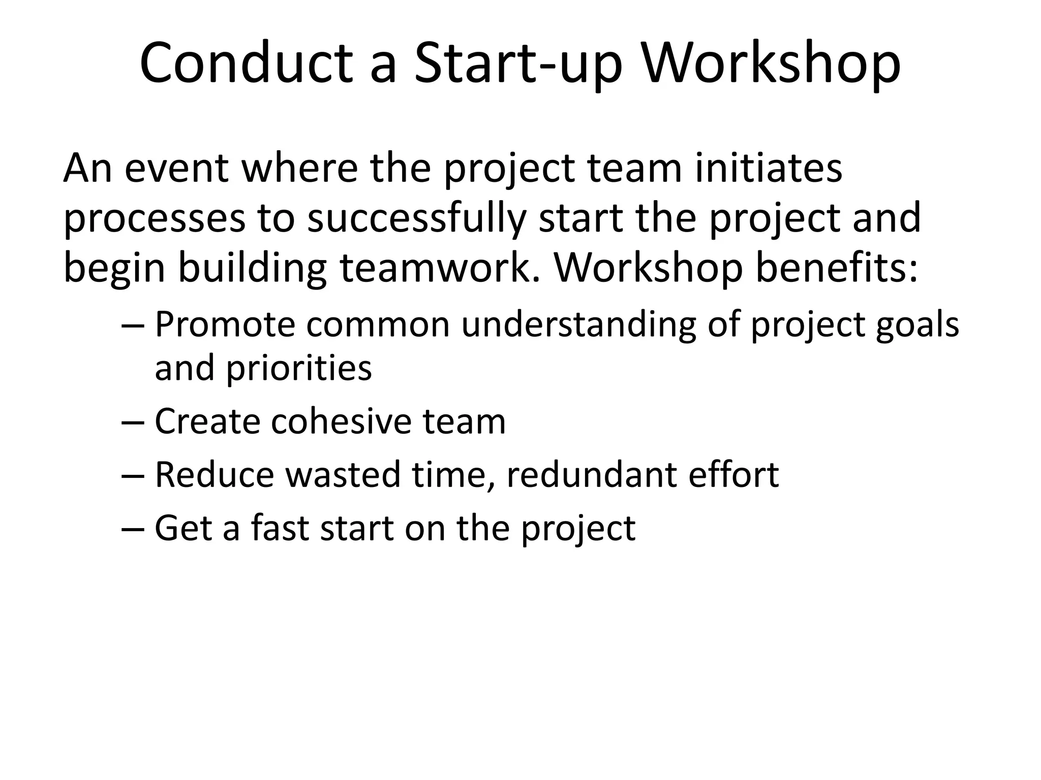 Conduct a Start-up Workshop
An event where the project team initiates
processes to successfully start the project and
begin building teamwork. Workshop benefits:
– Promote common understanding of project goals
and priorities
– Create cohesive team
– Reduce wasted time, redundant effort
– Get a fast start on the project
 