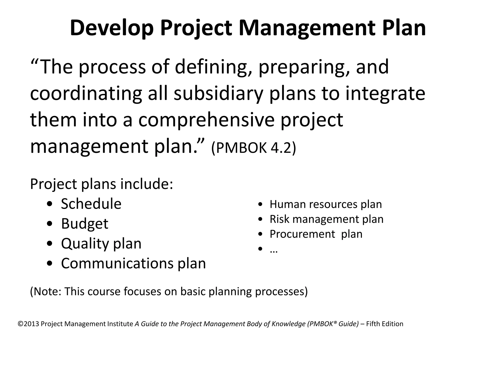 Develop Project Management Plan
“The process of defining, preparing, and
coordinating all subsidiary plans to integrate
them into a comprehensive project
management plan.” (PMBOK 4.2)
Project plans include:
• Schedule
• Budget
• Quality plan
• Communications plan
• Human resources plan
• Risk management plan
• Procurement plan
• …
(Note: This course focuses on basic planning processes)
©2013 Project Management Institute A Guide to the Project Management Body of Knowledge (PMBOK® Guide) – Fifth Edition
 