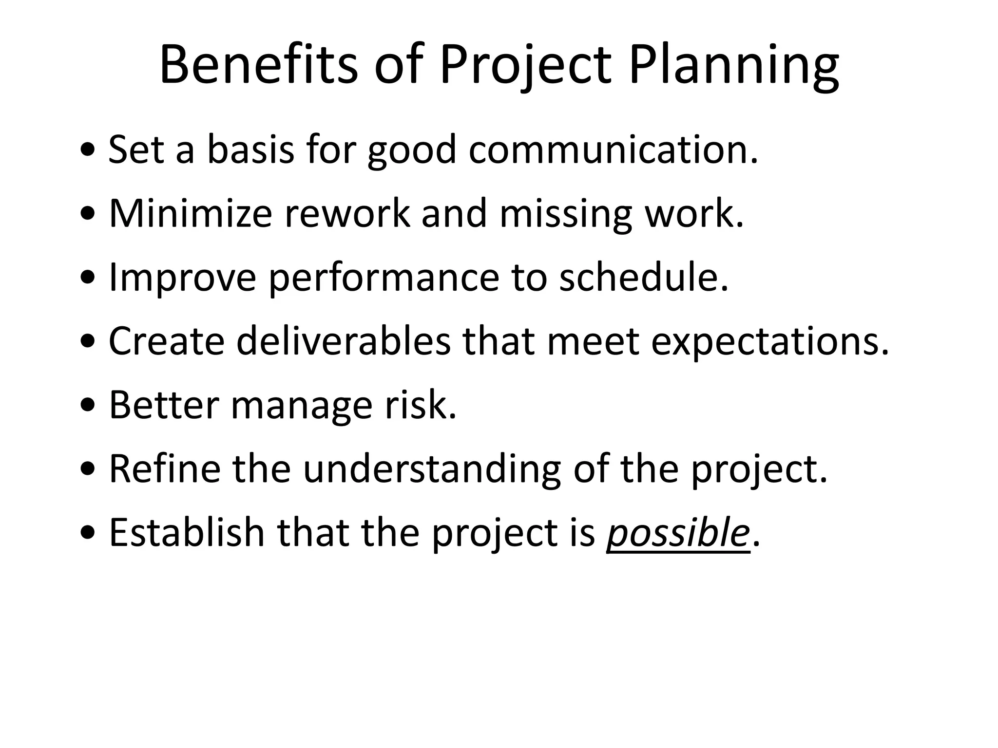 Benefits of Project Planning
• Set a basis for good communication.
• Minimize rework and missing work.
• Improve performance to schedule.
• Create deliverables that meet expectations.
• Better manage risk.
• Refine the understanding of the project.
• Establish that the project is possible.
 