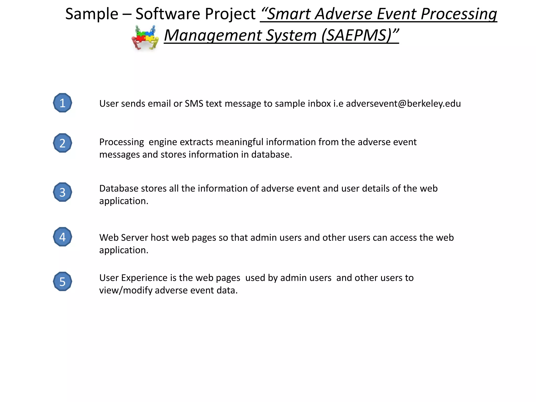 1
2
3
4
5
User sends email or SMS text message to sample inbox i.e adversevent@berkeley.edu
Processing engine extracts meaningful information from the adverse event
messages and stores information in database.
Database stores all the information of adverse event and user details of the web
application.
Web Server host web pages so that admin users and other users can access the web
application.
User Experience is the web pages used by admin users and other users to
view/modify adverse event data.
Sample – Software Project “Smart Adverse Event Processing
Management System (SAEPMS)”
 