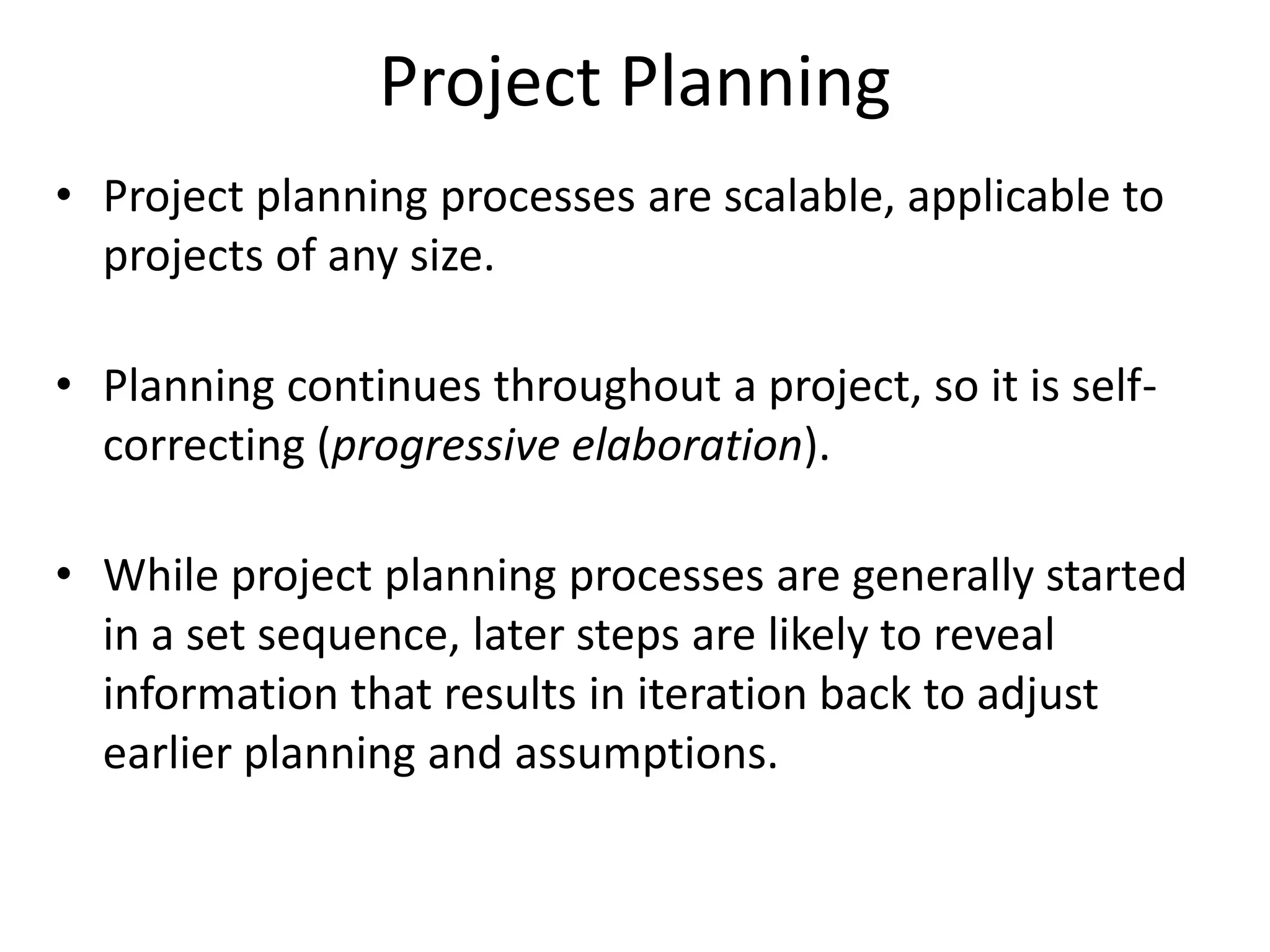 Project Planning
• Project planning processes are scalable, applicable to
projects of any size.
• Planning continues throughout a project, so it is self-
correcting (progressive elaboration).
• While project planning processes are generally started
in a set sequence, later steps are likely to reveal
information that results in iteration back to adjust
earlier planning and assumptions.
 