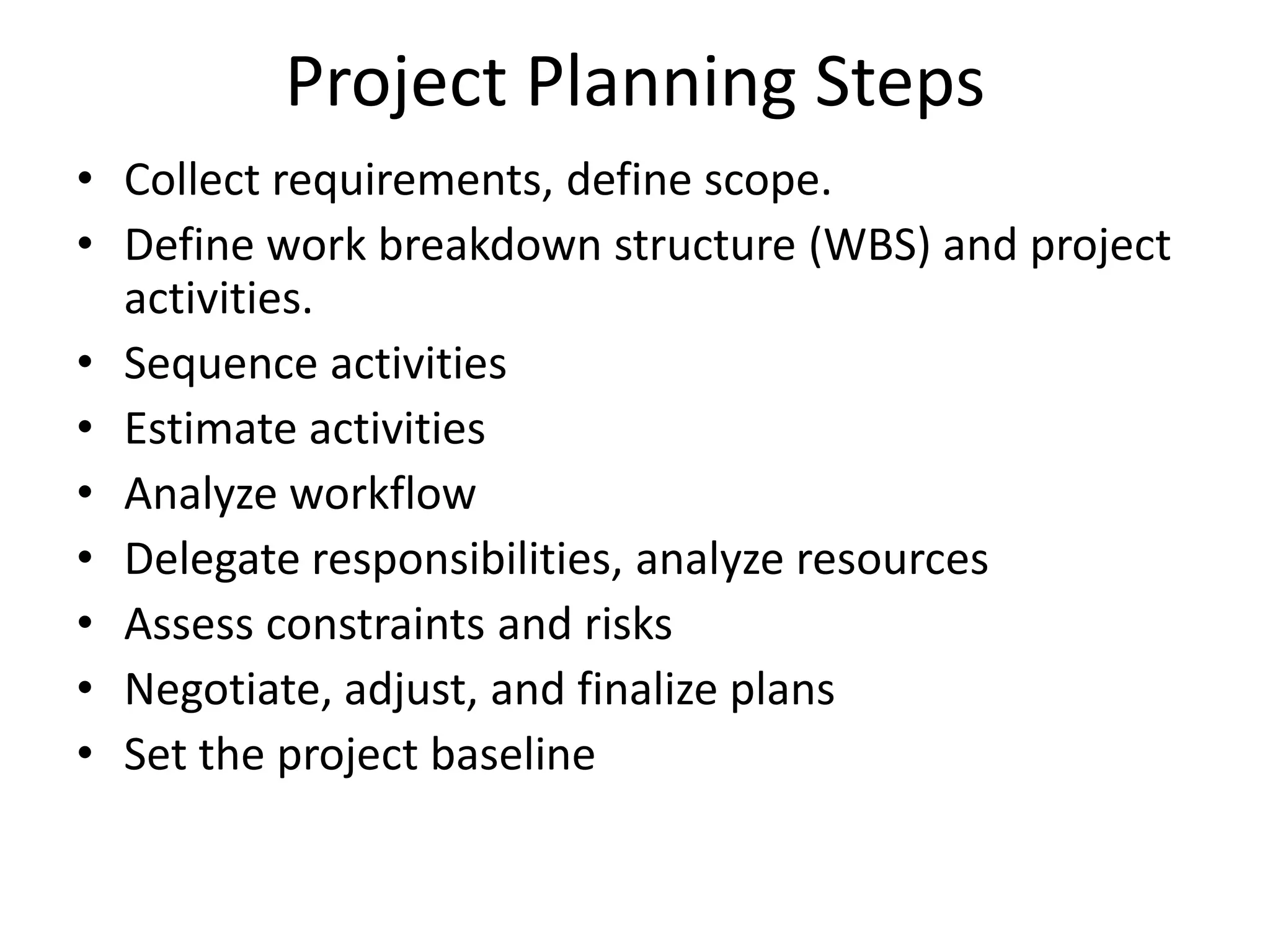 Project Planning Steps
• Collect requirements, define scope.
• Define work breakdown structure (WBS) and project
activities.
• Sequence activities
• Estimate activities
• Analyze workflow
• Delegate responsibilities, analyze resources
• Assess constraints and risks
• Negotiate, adjust, and finalize plans
• Set the project baseline
 