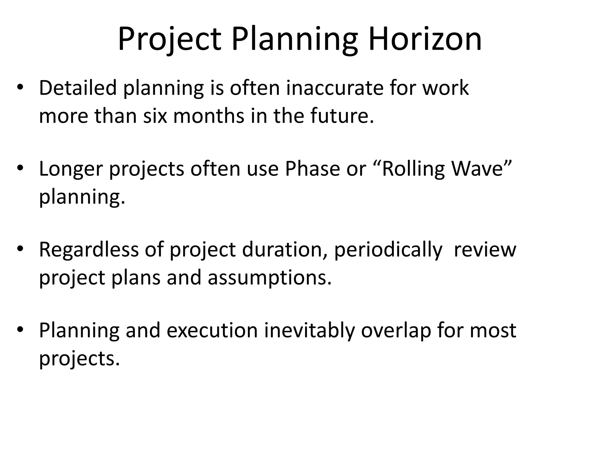 Project Planning Horizon
• Detailed planning is often inaccurate for work
more than six months in the future.
• Longer projects often use Phase or “Rolling Wave”
planning.
• Regardless of project duration, periodically review
project plans and assumptions.
• Planning and execution inevitably overlap for most
projects.
 