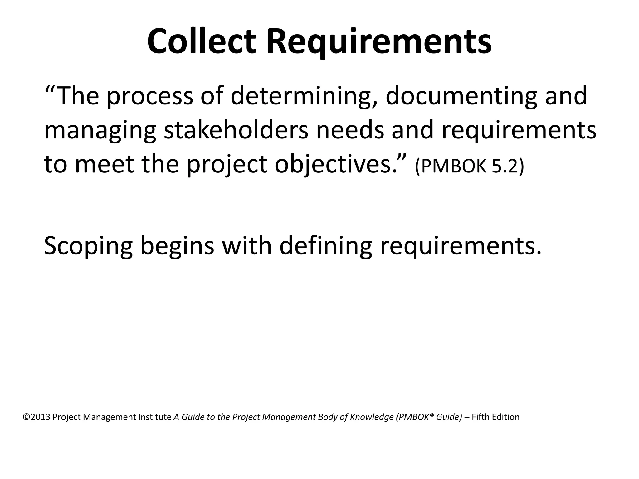 Collect Requirements
“The process of determining, documenting and
managing stakeholders needs and requirements
to meet the project objectives.” (PMBOK 5.2)
Scoping begins with defining requirements.
©2013 Project Management Institute A Guide to the Project Management Body of Knowledge (PMBOK® Guide) – Fifth Edition
 