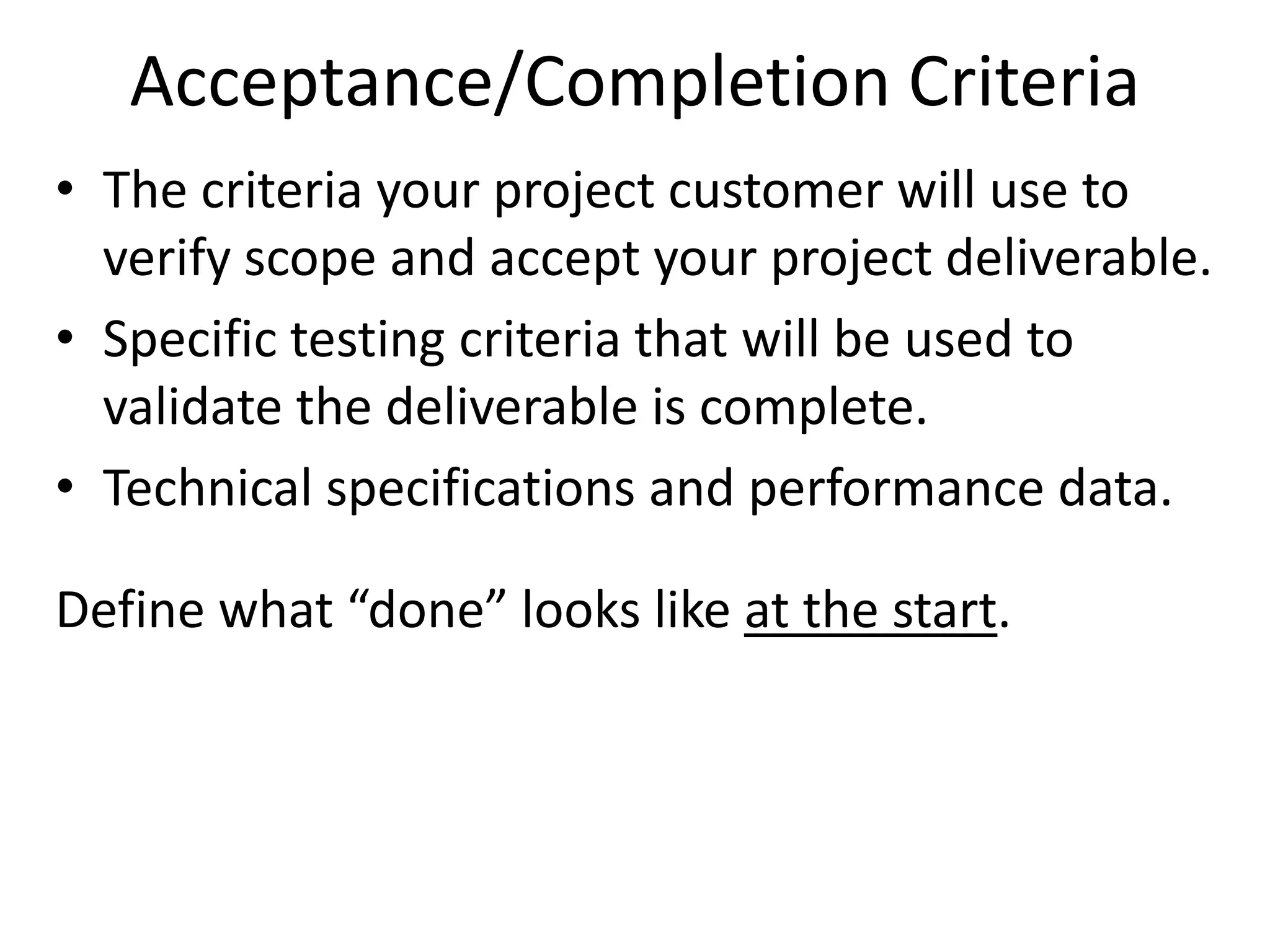 Acceptance/Completion Criteria
• The criteria your project customer will use to
verify scope and accept your project deliverable.
• Specific testing criteria that will be used to
validate the deliverable is complete.
• Technical specifications and performance data.
Define what “done” looks like at the start.
 