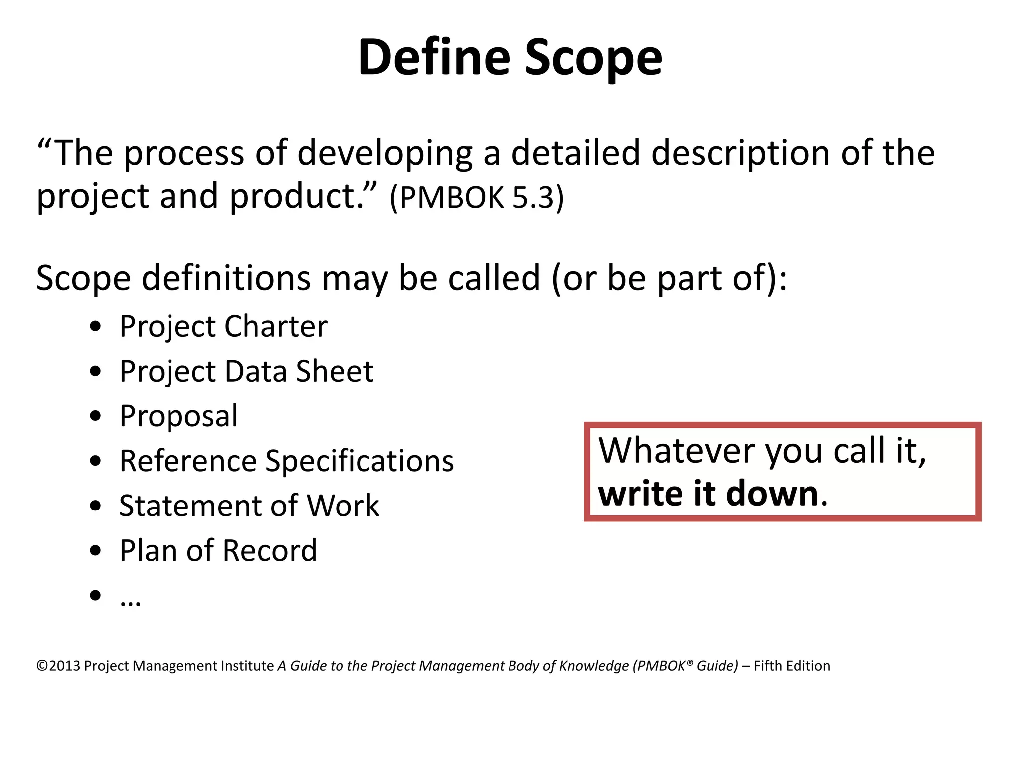 Define Scope
“The process of developing a detailed description of the
project and product.” (PMBOK 5.3)
Scope definitions may be called (or be part of):
• Project Charter
• Project Data Sheet
• Proposal
• Reference Specifications
• Statement of Work
• Plan of Record
• …
Whatever you call it,
write it down.
©2013 Project Management Institute A Guide to the Project Management Body of Knowledge (PMBOK® Guide) – Fifth Edition
 