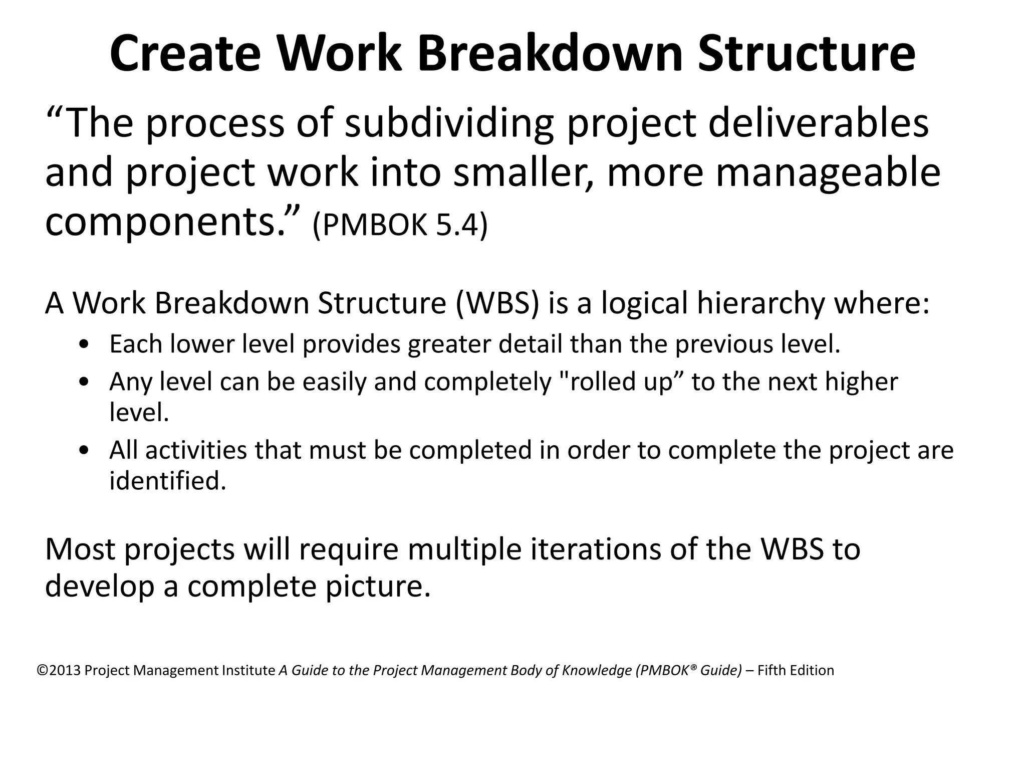 Create Work Breakdown Structure
“The process of subdividing project deliverables
and project work into smaller, more manageable
components.” (PMBOK 5.4)
A Work Breakdown Structure (WBS) is a logical hierarchy where:
• Each lower level provides greater detail than the previous level.
• Any level can be easily and completely "rolled up” to the next higher
level.
• All activities that must be completed in order to complete the project are
identified.
Most projects will require multiple iterations of the WBS to
develop a complete picture.
©2013 Project Management Institute A Guide to the Project Management Body of Knowledge (PMBOK® Guide) – Fifth Edition
 