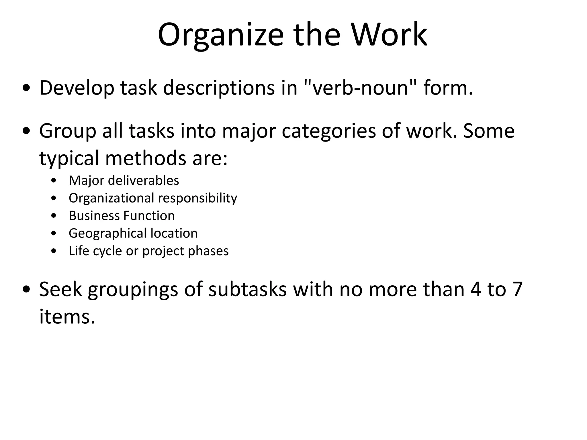 Organize the Work
• Develop task descriptions in "verb-noun" form.
• Group all tasks into major categories of work. Some
typical methods are:
• Major deliverables
• Organizational responsibility
• Business Function
• Geographical location
• Life cycle or project phases
• Seek groupings of subtasks with no more than 4 to 7
items.
 