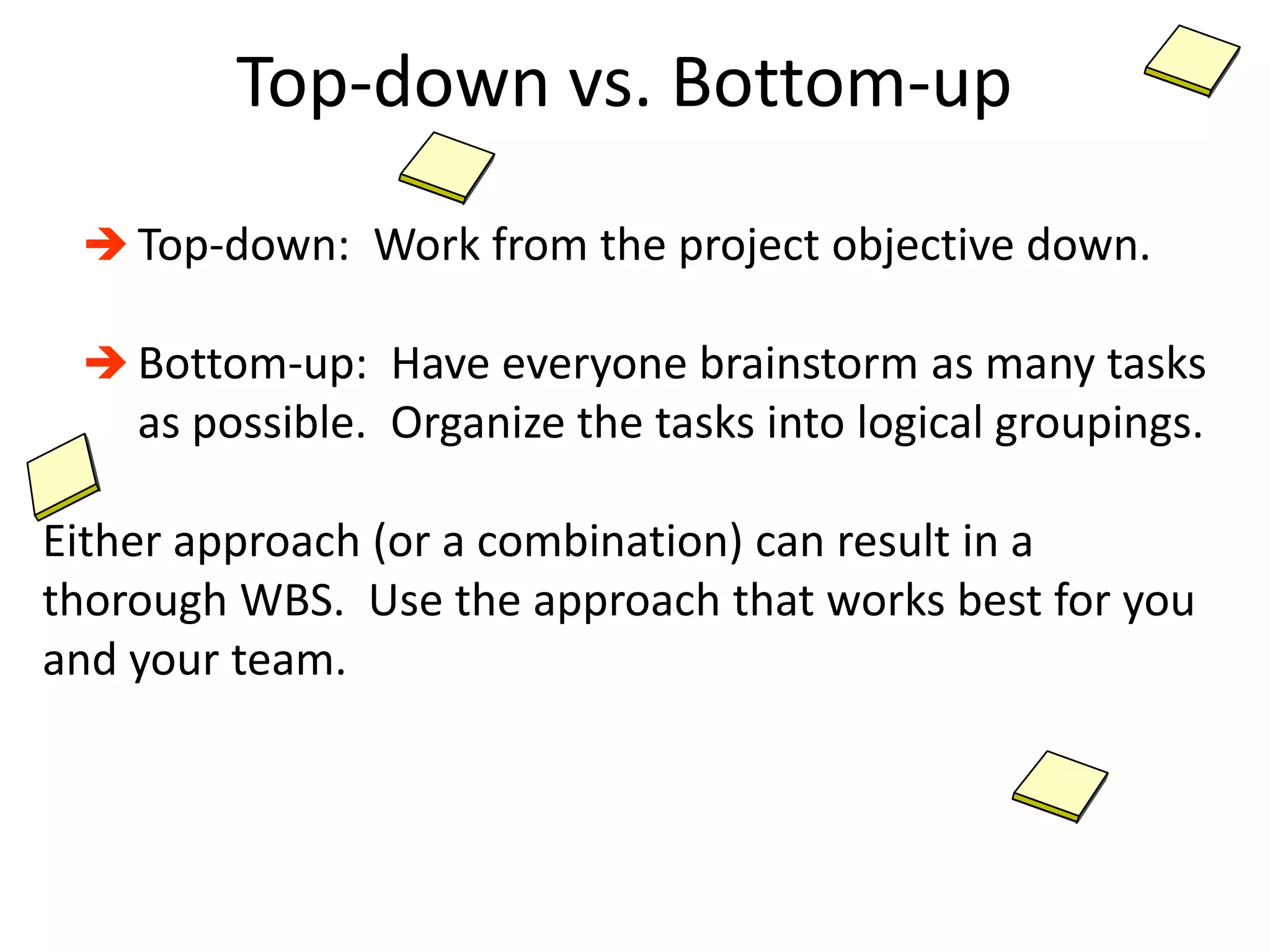 Top-down vs. Bottom-up
 Top-down: Work from the project objective down.
 Bottom-up: Have everyone brainstorm as many tasks
as possible. Organize the tasks into logical groupings.
Either approach (or a combination) can result in a
thorough WBS. Use the approach that works best for you
and your team.
 