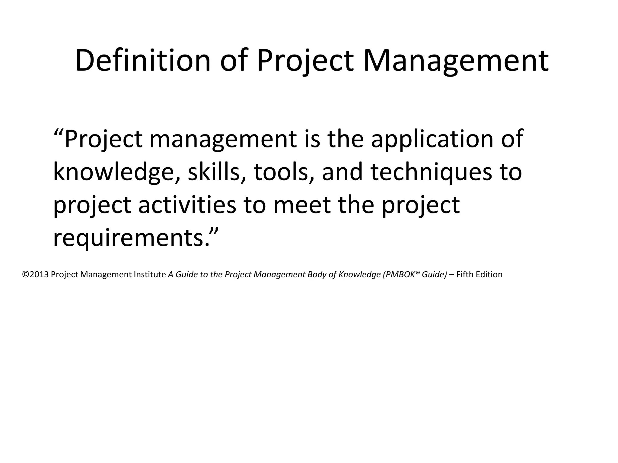 Definition of Project Management
“Project management is the application of
knowledge, skills, tools, and techniques to
project activities to meet the project
requirements.”
©2013 Project Management Institute A Guide to the Project Management Body of Knowledge (PMBOK® Guide) – Fifth Edition
 